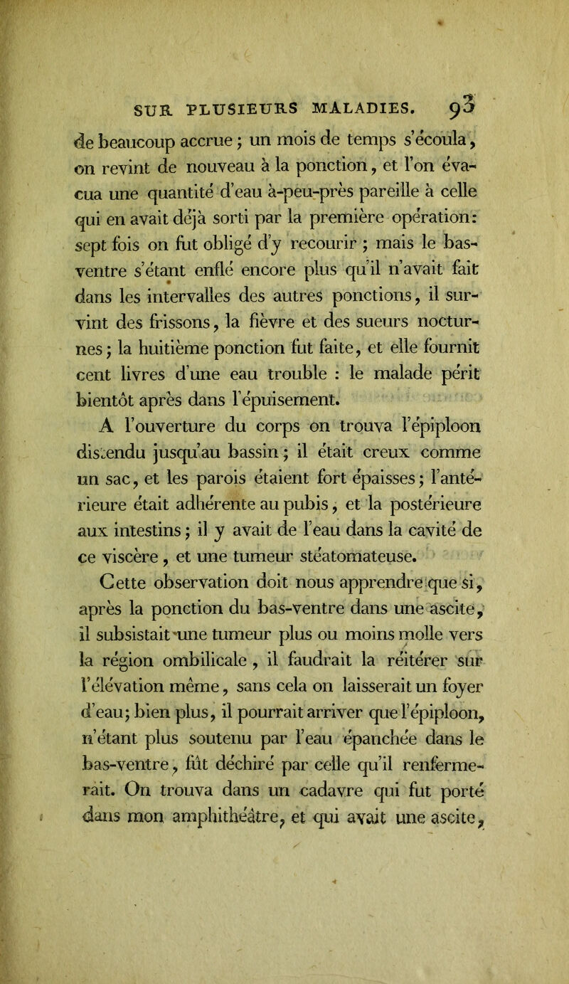 àe beaucoup accrue ; un mois de temps s’écoula, on revint de nouveau à la ponction, et l’on éva- cua une quantité d’eau à-peu^près pareille à celle qui en avait déjà sorti par la première opération: sept fois on fiat obligé d’y recourir ; mais le bas- ventre s’étant enflé encore plus qu’il n’avait fait dans les intervalles des autres ponctions, il sur- vint des frissons, la fièvre et des sueurs noctur- nes; la huitième ponction fut faite, et elle fournit cent livres d’une eau trouble : le malade périt bientôt après dans l’épuisement. A l’ouverture du corps on trouva l’épiploon distendu jusqu’au bassin ; il était creux comme un sac, et les parois étaient fort épaisses ; l’anté- rieure était adhérente au pubis, et la postérieure aux intestins ; il y avait de l’eau dans la cavité de ce viscère, et une tumeur stéatomateuse. Cette observation doit nous apprendre:que si, après la ponction du bas-ventre dans une ascite, il subsistait nine tumeur plus ou moins molle vers la région ombilicale , il faudrait la réitérer sur l’élévation même, sans cela on laisserait un foyer d’eau; bien plus, il pourrait arriver que l’épiploon, n’étant plus soutenu par l’eau épanchée dans le bas-ventre, fut déchiré par celle qu’il renferme- rait. On trouva dans un cadavre qui fut porté dans mon amphithéâtreet qui avait une ascite,
