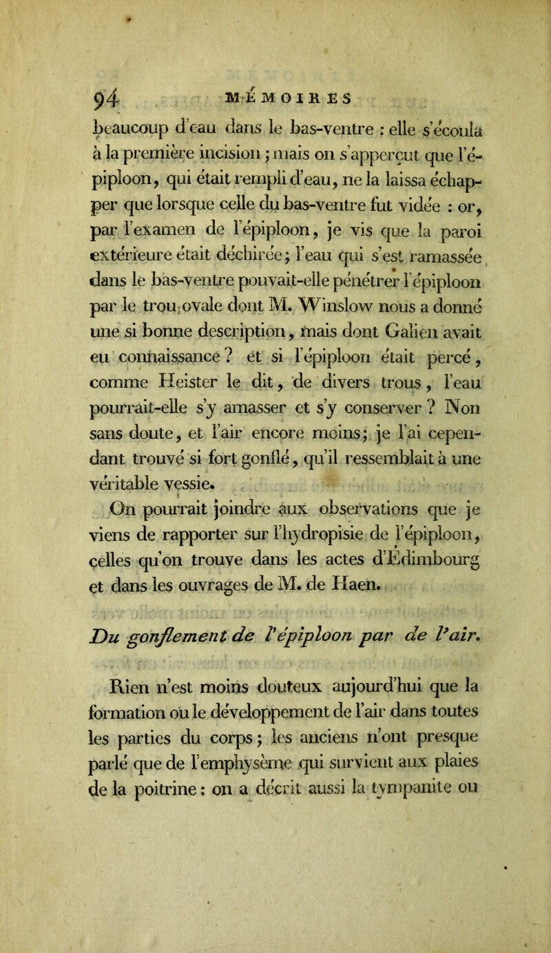 beaucoup d eau dans le bas-ventre : elle s’écoula à la première incision ; mais on s’apperçut que l’è- pipioon, qui était rempli d’eau, ne la laissa échap- per que lorsque celle du bas-ventre fut vidée : or, par rexamen de l epiploon, je vis que la paroi extérieure était déchirée ; l’eau qui s’est ramassée dans le bas-ventre pouvait-elle pénétrer l’épiploon par le trou ; ovale dont M. Winslow nous a donné une si bonne description, mais dont Galien avait eu connaissance ? et si l’épiploon était percé, comme Heister le dit, de divers trous, l’eau pourrait-elle s y amasser et s’y conserver ? Non sans doute, et l’air encore moins; je l’ai cepen- dant trouvé si fort gonflé, qu’il ressemblait à une véritable vessie. On pourrait joindre aux observations que je viens de rapporter sur i’hydropisie de l’épiploon, çelles qu’on trouve dans les actes d’Edimbourg et dans les ouvrages de M. de Elaen. Du gonflement de Vépiploon par de Vair* Rien n’est moins douteux aujourd’hui que la formation ou le développement de l’air dans toutes les parties du corps ; les anciens n’ont presque parlé que de l’emphysème qui survient aux plaies de la poitrine : on a décrit aussi la tynjpanite ou