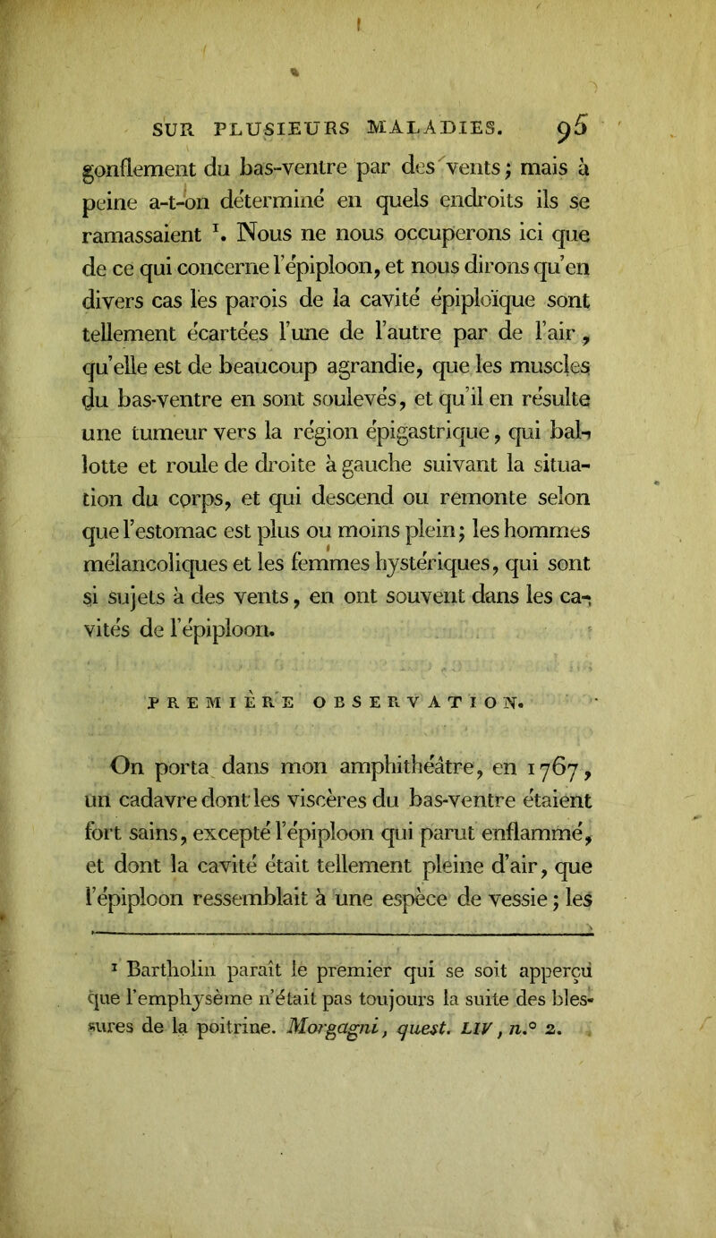 ( SUR PLUSIEURS MALADIES. gonflement du bas-ventre par des^vents; mais h peine a-t-on détermine en quels endroits ils se ramassaient \ Nous ne nous occuperons ici que de ce qui concerne l’epiploon, et nous dirons qu en divers cas les parois de la cavité épiploïque sont tellement écartées l’une de l’autre par de l’air, quelle est de beaucoup agrandie, que les muscles du bas-ventre en sont soulevés, et qu’il en résulte une tumeur vers la région épigastrique, qui bal-i lotte et roule de droite à gauche suivant la situa- tion du corps, et qui descend ou rémonte selon que l’estomac est plus ou moins plein ; les hommes mélancoliques et les femmes hystériques, qui sont si sujets à des vents, en ont souvent dans les ca- vités de l’épiploon. P R E M I È r'e observation. On porta dans mon amphithéâtre, en 1767, un cadavre dont les viscèresdu bas-ventre étaient fort sains, excepté l’épiploon qui parut enflammé, et dont la cavité était tellement pleine d’air, que l’épiploon ressemblait à une espèce de vessie ; les ^ Bartholin paraît le premier qui se soit apperçii que l’emphysème n’était pas toujours la suite des bles- sures de la poitrine. Morgagni, que^t. Liv, /i.® 2.