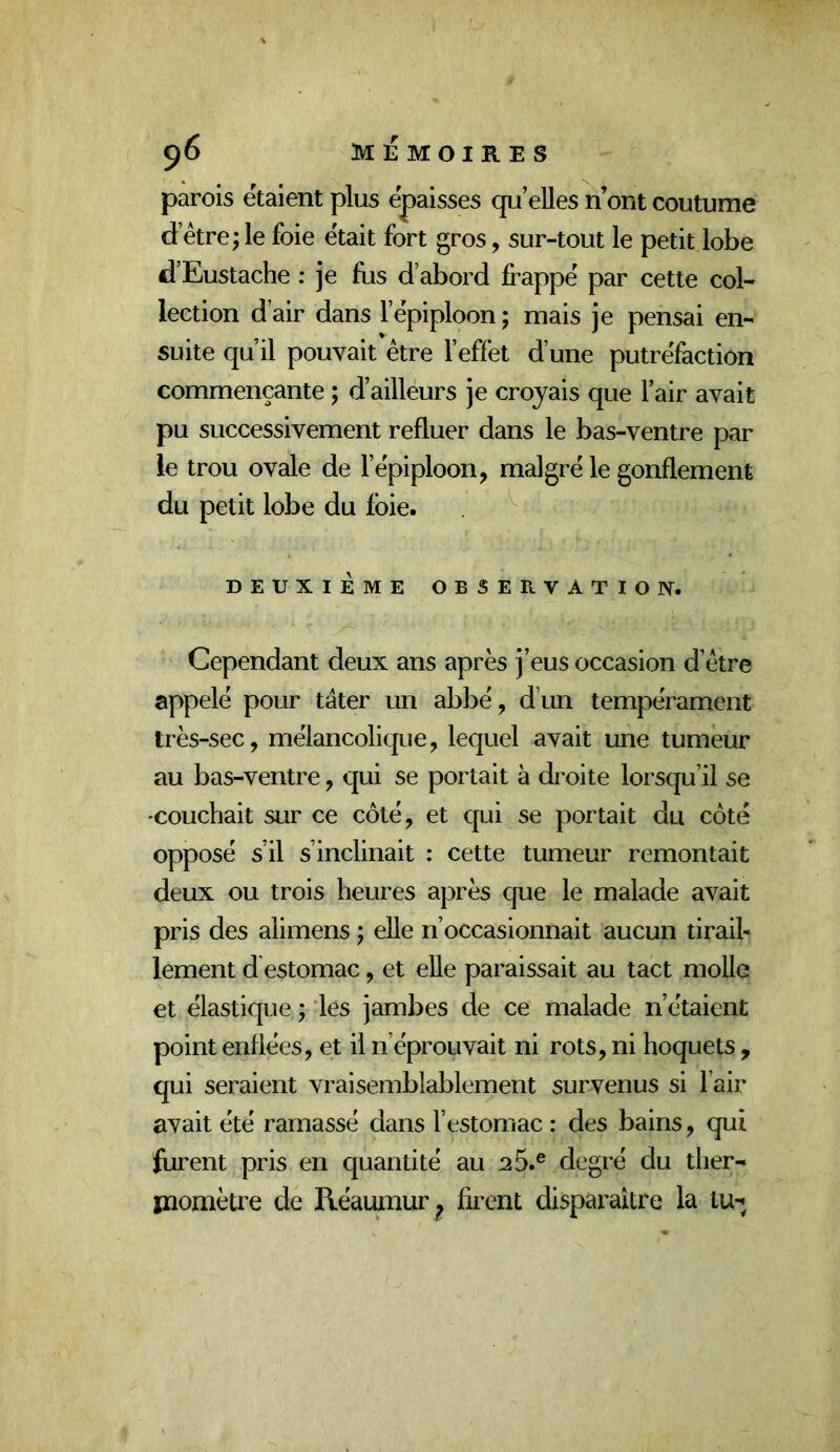 parois étaient plus épaisses qu’elles n’ont coutume d’étre; le foie était fort gros, sur-tout le petit lobe d’Eustache : je fus d’abord frappe par cette col- lection d’air dans l’ëpiploon ; mais je pensai en- suite qu’il pouvait être l’effet d’une putréfaction commençante ; d’ailleurs je croyais que l’air avait pu successivement refluer dans le bas-ventre par le trou ovale de l’epiploon, malgré le gonflement du petit lobe du foie. DEUXIÈME OBSERVATIO]V. Cependant deux ans après j’eus occasion d’être appelé pour tâter un abbé, d’un tempérament très-sec, mélancolique, lequel avait une tumeur au bas-ventre, qui se portait à droite lorsqu’il se -couchait sur ce côté, et qui se portait du côté opposé s’il s’inclinait : cette tumeur remontait deux ou trois heures après que le malade avait pris des alimens ; elle n’occasionnait aucun tirail- lement d estomac, et elle paraissait au tact molle et élastique ; les jambes de ce malade n’étaient point enflées, et il n’éprouvait ni rots, ni hoquets , qui seraient vraisemblablement survenus si l’air avait été ramassé dans l’estomac : des bains, qui furent pris en quantité au 25.® degré du ther- inomètre de Réaumur^ firent disparaître la