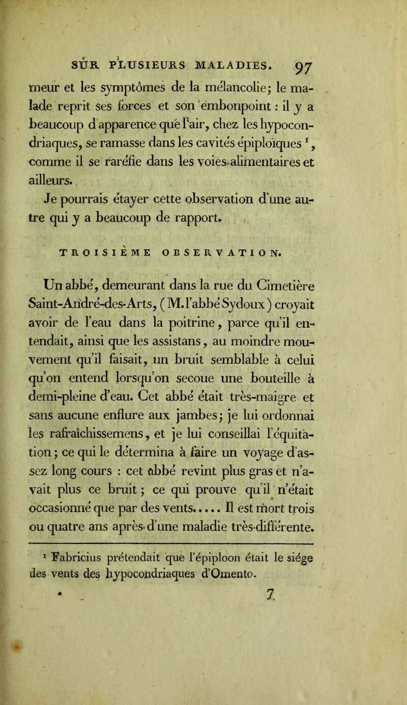 meur et les symptômes de la mélancolie; le ma- lade reprit ses forces et son ‘embonpoint : il y a , beaucoup d’apparence que Pair, chez les hypocon- driaques, se ramasse dans les cavités épiploïques ^, comme il se raréfie dans les voies^alimentaires et ailleurs. Je pourrais étayer cette observation d’une au- tre qui y a beaucoup de rapport. TROISIÈME OBSERVATION. Un abbé, demeurant dans la rue du Cimetière Saint-Aridré-des-Arts, (M.FabbéSydoux) croyait avoir de l’eau dans la poitrine, parce qu’il en- tendait, ainsi que les assistans, au moindre mou- vement qu’il faisait, un bruit semblable à celui qu’on entend lorsqu’on secoue une bouteille à demi-pleine d’eau. Cet abbé était très-maigre et sans aucune enflure aux jambes; je lui ordonnai les rafraîchissemens, et je lui conseillai l’équita- tion ; ce qui le détermina à faire un voyage d’as- sez long cours : cet ûbbé revint plus gras et n’a- vait plus ce bruit; ce qui prouve qu’il n’était occasionné que par des vents Il est mort trois ou quatre ans après-d’une maladie très-différente. ^ Eabricius prétendait que l’épiploon était le siège des vents des hypocondriaques d’Omento. 7.