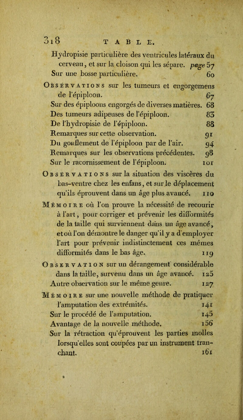 Hjdropisie particulière des ventricules latéraux du cerveau, et sur la cloison qui les sépare, page 67 Sur une bosse particulière. 60 Observations sur les tumeurs et engorgemens de l’épiploon. ^7 Sur des épiploons engorgés de diverses matières. 68 Des tumeurs adipeuses de l’épiploon. 83 De l’hydropisie de l’épiploon. 88 Remarques sur cette observation. 91 Du gonflement de l’épiploon par de l’air. 94 Remarques sur les observations précédentes. 98 Sur le racornissement de l’épiploon. lor Observations sur la situation des viscères du bas-ventre chez les enfans, et sur le déplacement qu’ils éprouvent dans un âge plus avancé. 110 Mémoire où l’on prouve la nécessité de recourir à l’art, pour corriger et prévenir les diflbrmités de la taille qui surviennent dans un âge avancé, et où l’on démontre le danger qu’il y a d'employer l’art pour prévenir indistinctement ces mêmes difformités dans le bas âge. 119 Observation sur un dérangement considérable dans la taille, survenu dans un âge avancé. ia5 Autre observation sur le même genre. 127 Mémoire sur une nouvelle méthode de pratiquer l’amputation des extrémités. 141 Sur le procédé de l’amputation. 148 Avantage de la nouvelle méthode, 156 Sur la rétraction qu’éprouvent les parties molles lorsqu’elles sont coupées par un instrument tran- chant.