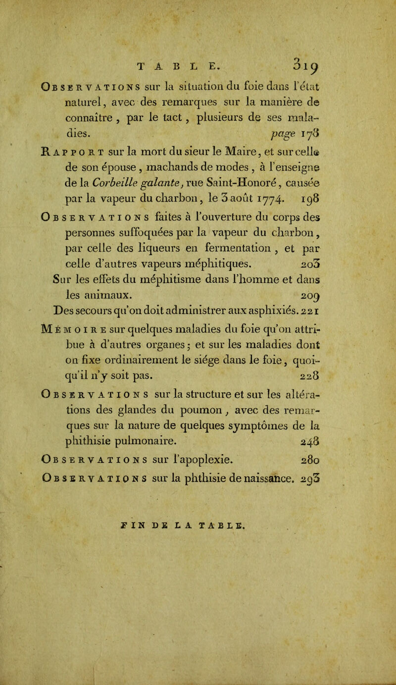 Observations sur la situation du foie dans Fétat naturel, avec des remarques sur la manière de connaître , par le tact, plusieurs de ses mala- Rapport sur la mort du sieur le Maire, et sur cell(* de son épouse , machands de modes , à l’enseigne de la Corbeille galante, rue Saint-Honoré, causée par la vapeur du charbon, le 3 août 1774. 198 Observations faites à Fouverture du corps des personnes suffoquées par la vapeur du charbon, par celle des liqueurs en fermentation , et par celle d’autres vapeurs méphitiques. ao3 Sur les effets du méphitisme dans l’homme et dans les animaux. 209 Des secours qu’on doit administrer aux asphixiés. 221 Mémoire sur quelques maladies du foie qu’on attri- bue à d’autres organes 5 et sur les maladies dont on fixe ordinairement le siège dans le foie, quoi- qu’il n’j soit pas. 228 Observations sur la structure et sur les altéra- tions des glandes du poumon, avec des remar- ques sur la nature de quelques symptômes de la phithisie pulmonaire. 248 Observati o N s sur l’apoplexie. 280 Observations sur la phthisie de naissance. 293 dies. page 178 FIN DE LA table,