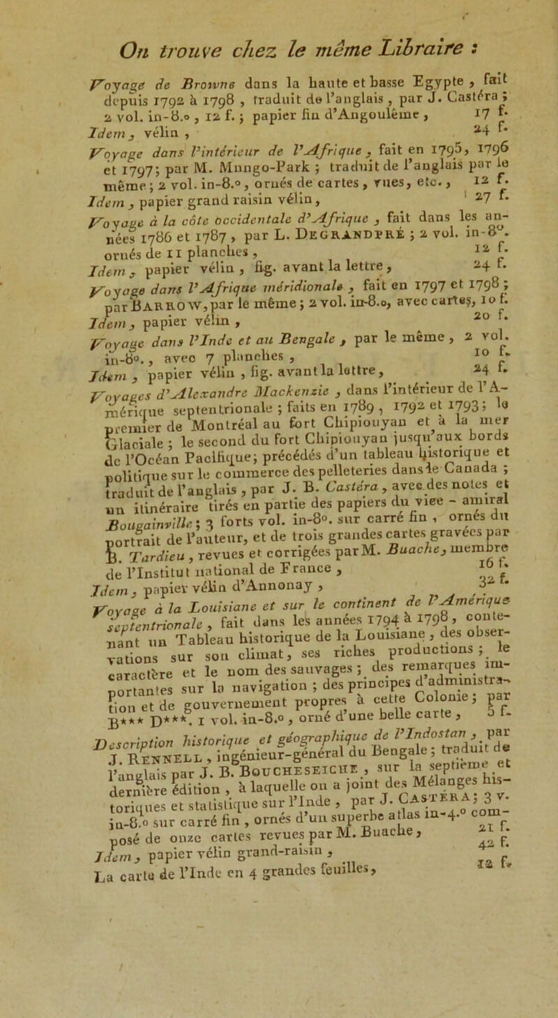 On troiive chez le me me Libraire : Voyage de Browne dans la haute etbasse Egypte , fail depiiis 1792 h 1798 , traduit del’anglais , pur J. Cast^ra ; 2 vol. in-8.0 , 12 f.; papier iin d’Angouleine , 17 *• Idem , velin , 34 Voyage dans Vintirieur de VAJrique , fait en 1795, 1796 et 1797; par M. Mnngo-Park ; traduit de 1’anglais par le meme; 2 vol. in-8.°, orn£s de cartes , rues, etc., 13y Idem, papier grand raisin v£lin, 1 27 *• Voyage d la cote occidentale d’Afrique , fait dans les an- nees 1786 et 1787 , par L. Degrandrre ; 2 vol. in-8 . orn^s de 11 planches , 12 “ Idem , papier velin , fig. avant la lettre , 24 t. Voyage dans VAJrique meridionals , fait en 1797 et 1798 ; parBARRO w,par le mfeme; 2 vol. ia-8.o, avec carte?, lot. Idem, papier v6lin , 20 f* Voyage dans VInde et an Bengale , par le inSme , 2 vol. in-8“., aveo 7 planches, 10 Idem, papier v£lin , fig- avant la lettre, 24 t. Vovae.es d’Alexandre Mackenzie , dans l’int^rieur de 1’A- rnirkrue septentrionale ; faits en 1789 , 1792 et 17931 ‘9 nreuaier de Montreal au fort Chipiouyan et a la mer Glaciale ; le second du fort Chipiouyan )usqu aux bords dc l’Ocdan Paclfique; prides d’un tableau fjistorique et Bolitiaue sur le commerce des pelletenes dansle Canada ; traduit de l’anglais , par J. B. Caslcra , avec des notes et un itineraire tiris en partie des papiers du viee - amirsl Bougainville-, 3 forts vol. in-80, sur carr6 fin , orn6s du portrait de l’auteur, et de trois grandes cartes gravecs par S. Tardieu , revues et corug6es parM. Buache, membre de l’lnstitut national de France , ™ '* Idem, papier v^lin d’Annonay , Voya°e d la Louisiane et sur le continent de l Amenqus- septentrionale , fait dans les aundes 1794 k *798 > conte- ,,/nt un Tableau historique de la Louisiane , des obser- vations sur sou cliiuat, ses riches productions , le caraclere et le uom des sauvages ; des remarques nu- portantes sur la navigation ; des principes dadm^str^ lionet de gouvernemeut propres a cel e Colome, par £*** D***- 1 vol. in-8.0 , orn6 d une belle carte , o f- Description historique et gdo^raphique de T RennELR , ingemeur-general du Bengale, traduit l’anclais par J. BiBotJ CHE SEICHE , sur la_septieme et dernifcre ddition , k laqueHe on a joint des Mflanges his- toriques et statisdque sur Plnde , ParJ'’om- jn-8.0 sur carr6 fin , ornes d un suuerbe a las in 4. c posede onze carles revues par M. Buache , • Idem, papier velin grand-raisin , La carle de l’lnde en 4 grandes feuilles.