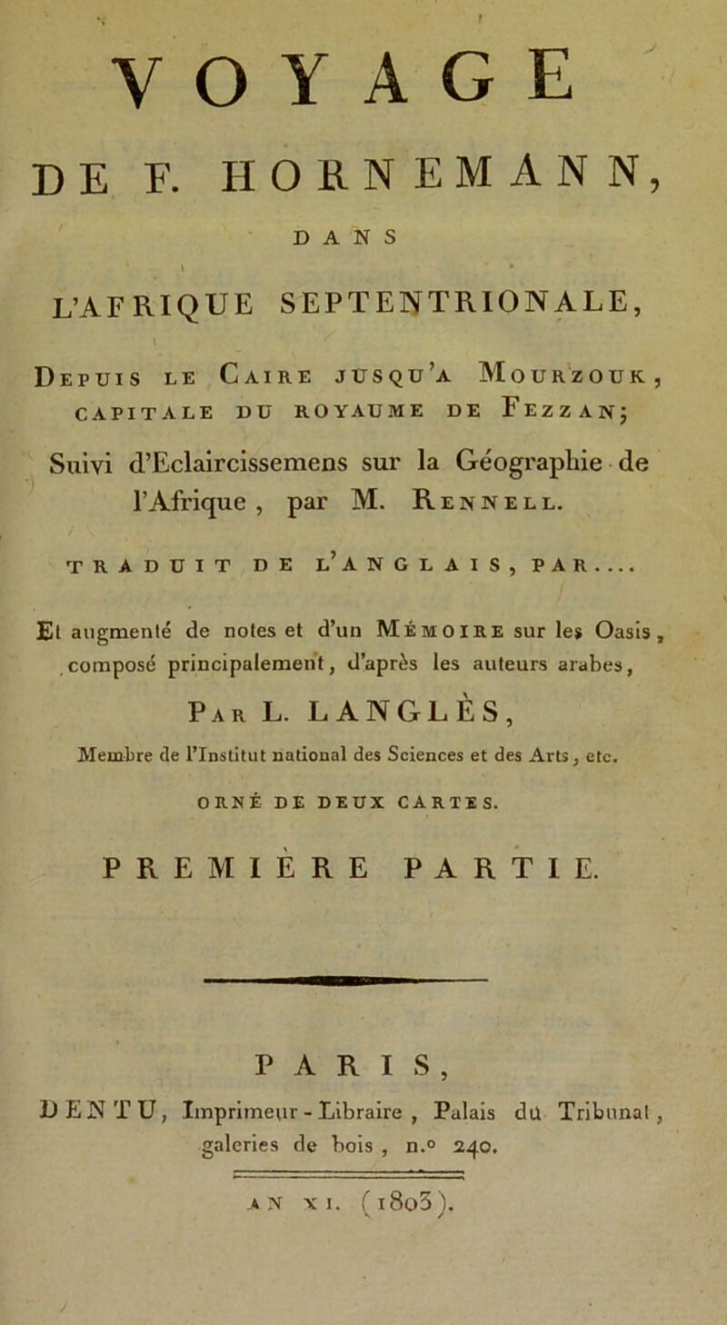 VOYAGE DE F. JIORNEMANN, DANS V * L’AFRIQUE SEPTENTRIONALE, \ Depuis le Caihe jusqu’a Mourzouk, CAPITALE DU ROYAUME DE FEZZAN; Suiyi d’Eclaircissemens sur la Geographic de l’Afrique , par M. Rennell. TRADUIT DE l’ANGLAIS, PAR Et augmente de notes et d’un Memo I RE sur le* Oasis, compose principalement, d’apr^s les auteurs arabes, Par L. L ANGLES, Membre de l’Institut national des Sciences et des Arts, etc. ORNt DE DEUX CARTES. PREMIERE PART IE. PARIS, DENTU, Imprimettr - Libraire , Palais du Tribunal, galeries de bois , n.° 240. a n xi. (i8o3).