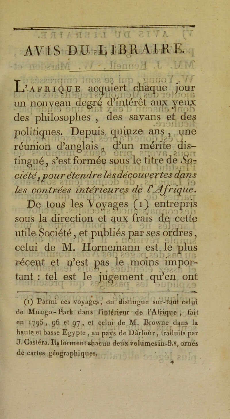 AVIS DU IBR AIRE. ’afriq.ue acquiert chaque jour un nouveau degr4 d’int&ret aux yeux des pliilosoplies , des savans et de$ politiques. Depuis, qiqpze ans , nne reunion d’anglais * d’un m£rite dis- tingue , s’est form£e sous le titre de So.-: ciete } pour etendre lesdecouvertes dans les contrees interieures de V-Afrique. De tous les Voyages (1) entrepris sous la direction et aux frais de cette i r • * 1 ■ t , • ' » utile Society, et publics par ses ordres, celui de M. Plornemann est, le plus . .. rn recept et n’est pas le moips impor- tant : tel est le jugement qu’en ont • 9 m • ■ 1 (i) Parmi ces voyages, On distingue sur-lqul celui de MuDgo-Park dans l’iolerienr de l’Afriqup , fait en 1795, 96 et 97 , et celui de M. Browne dijns la haute el basse Egypte , au pays dc Darfoiir, Iraduits par J. Castera.IU forment ahacun deux volumes in-8.«, orues de carles geographiques.