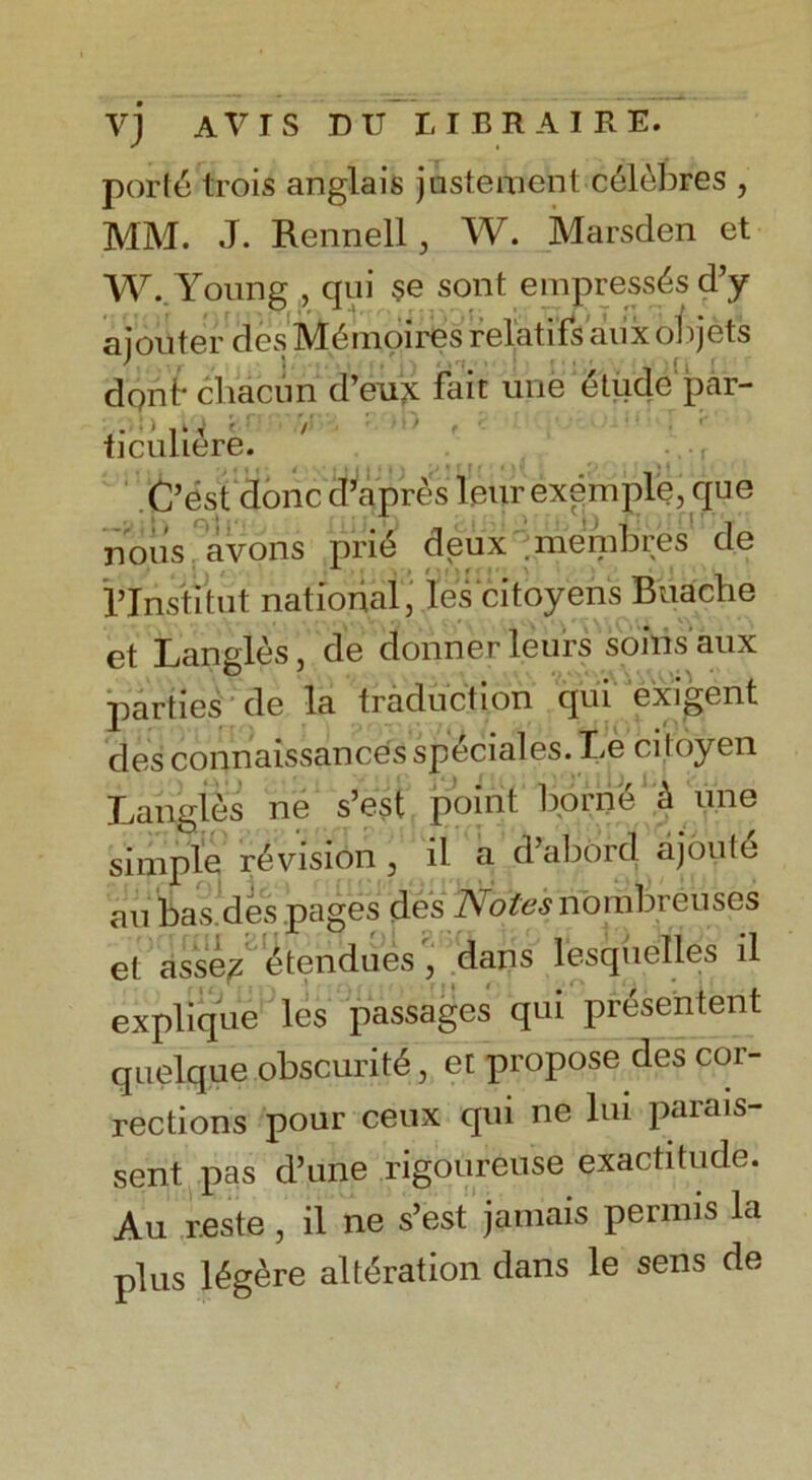 porte trois anglais justement celebres , MM. J. Rennell, W. Marsden et W. Young , qui $e sont empresses d’y ajouter des Mdmoires relatifs aux objets dont* chacun d’eux fait une etude jpai- ticuliere. C’c.st done d’apres 1 eurexemple, que nous avons prid deux membres de iTpstitut national, les'citoyens Buache et Langles, de dormer leurs soinsaux parties de la traduction qui exigent des connaissances speciales. Le citoyen Langles ne s’est point borne a une simple revision , il a d’abord ajoutd an bas des pages des ATofo.y nombreuses et assez etenducs , dans lesquclles il explique les passages qui presented quelque obscuritd, et propose des cor- rections pour ceux qui ne lui parais- sent pas d’une rigoureuse exactitude. Au reste, il ne s’est jamais permis la plus l^gere alteration dans le sens de