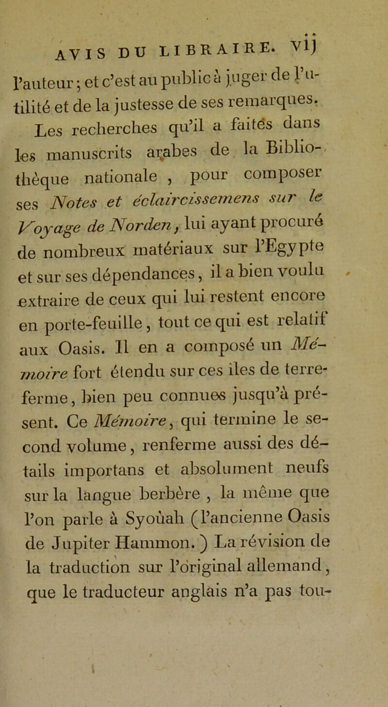 • * AVIS DU LIBRAIRE. Vl) rauteur j et c’est au public a juger de fu- tility et de la justesse de ses remarques. Les reclierches qu’il a faitds dans les manuscrits ai;abes de la Biblio- theque nationale , pour composer ses Notes et eclairc is semens sur le Voyage de Nor den, lui ay ant procure de nombr.eux inat^riaux sur lbgypte et sur ses dependances, il a bien voulu jextraire de ceux qui lui restent encore en porte-feuille, tout ce qui est relatif aux Oasis. 11 en a composd un Me- moire fort etendu sur ces iles de terre- ferme, bien peu connues jusqu’a pre- sent. Ce Memoire, qui termine le se- cond volume j renferme aussi des de- tails importans et absolument neufs sur la langue berbere , la meme que l’on parle a Syouali (J’ancienne Oasis de Jupiter Hammon. ) La revision de la traduction sur l’original allemand, que le traducteur anglais n’a pas tou-