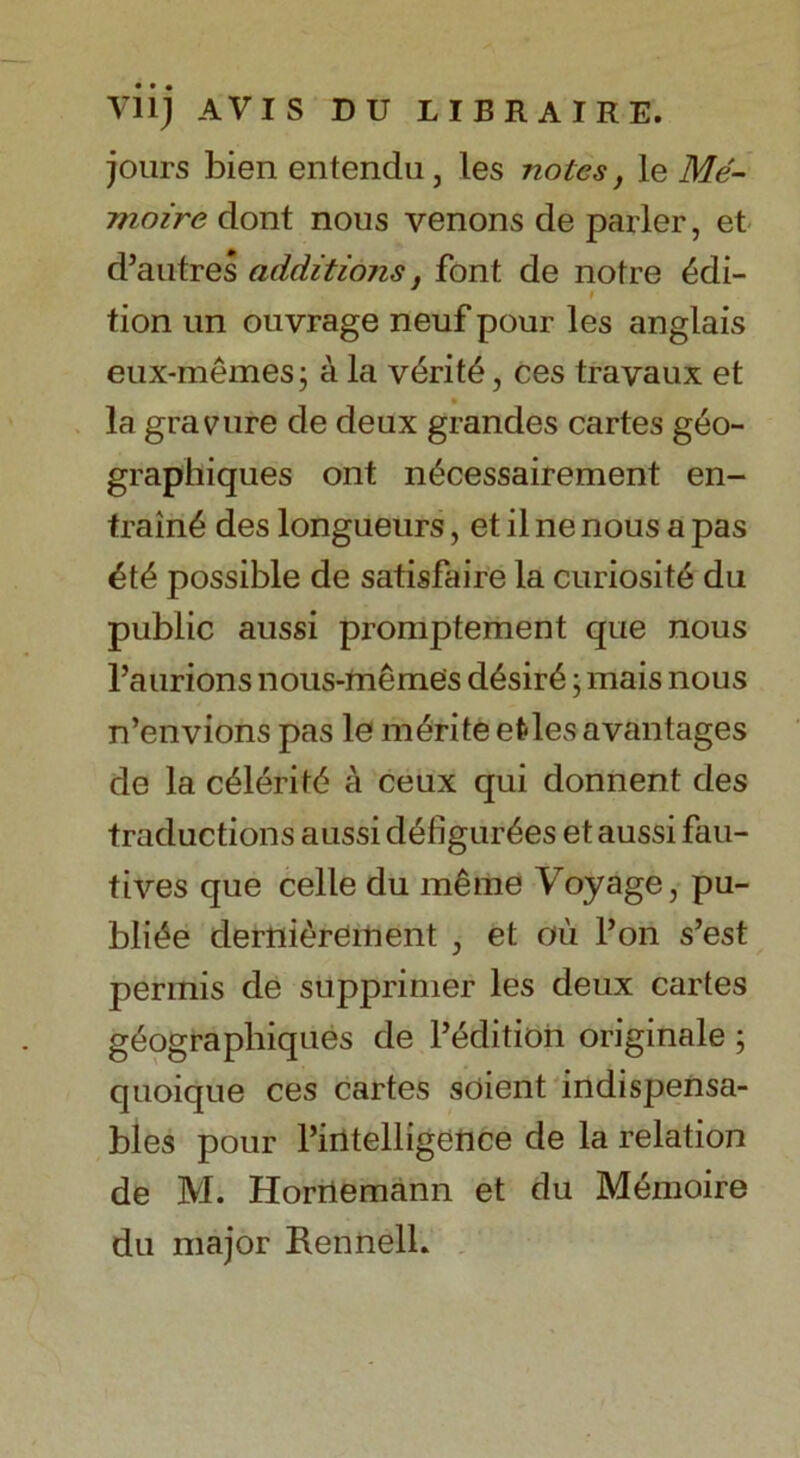 jours bien entendu, les notes, le Me- moire dont nous venons de parler, et d’autres additions, font de notre Edi- tion un ouvrage neuf pour les anglais eux-memes j a la veritd, ces travaux et • la gravure de deux grandes cartes geo- graphiques ont n^cessairement en- train6 des longueurs, et il ne nous a pas £t£ possible de satisfaire la curiosite du public aussi promptement que nous l’aurions nous-memes d6sir6 j mais nous n’envions pas le m£rite etdes a vantages de la c^leritd a ceux qui donnent des traductions aussi d6figur6es et aussi fau- tives que celle du m£me Voyage, pu- blic derni^reinent , et ou l’on s’est pennis de supprimer les deux cartes geograpliiques de l’edition originale ; quoique ces cartes soient indispensa- bles pour l’iiltelligetice de la relation de M. Horriemann et du Memoire du major Rennell.
