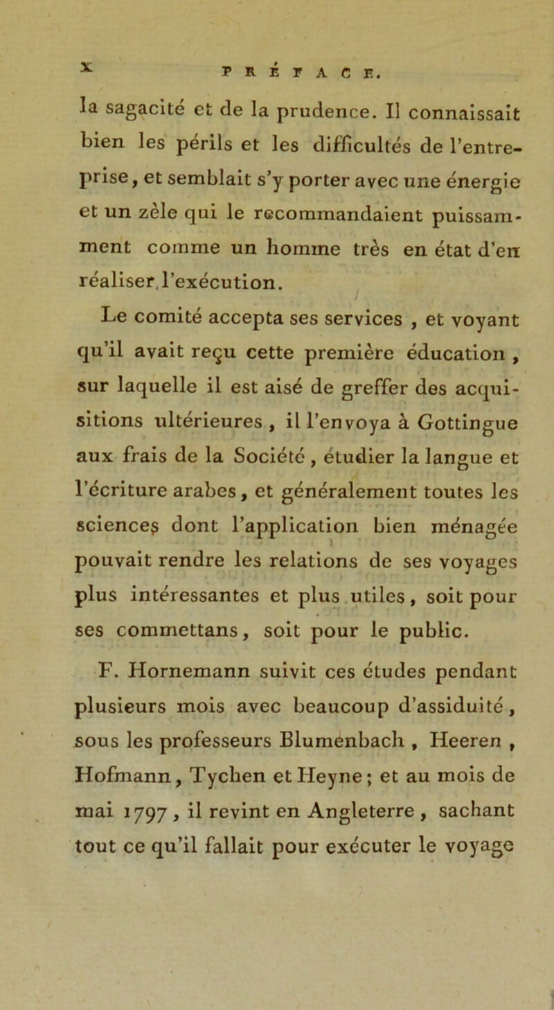 la sagacite et de la prudence. II connaissait bien les perils et les difficultes de l’entre- prise, et semblait s’y porter avec une energie et un zele qui le rGcommandaient puissam- ment comme un homine tres en etat d’en realiser ,1’execution. Le comite accepta ses services , et voyant qu’il avait re<ju cette premiere education , sur laquelle il est aise de greffer des acqui- sitions ulterieures , il l’envoya a Gottingue aux frais de la Societe , etudier la langue et l’ecriture arabes, et generalement toutes les science? dont l’application bien mdnagee pouvait rendre les relations de ses voyages plus interessantes et plus utiles, soit pour ses commettans, soit pour le public. F. Hornemann suivit ces etudes pendant plusieurs mois avec beaucoup d’assiduite, sous les professeurs Blumenbach , Heeren , Hofmann, Tychen etHeyne; et au mois de mai 1797 , il revint en Angleterre , sachant tout ce qu’il fallait pour executer le voyage 1