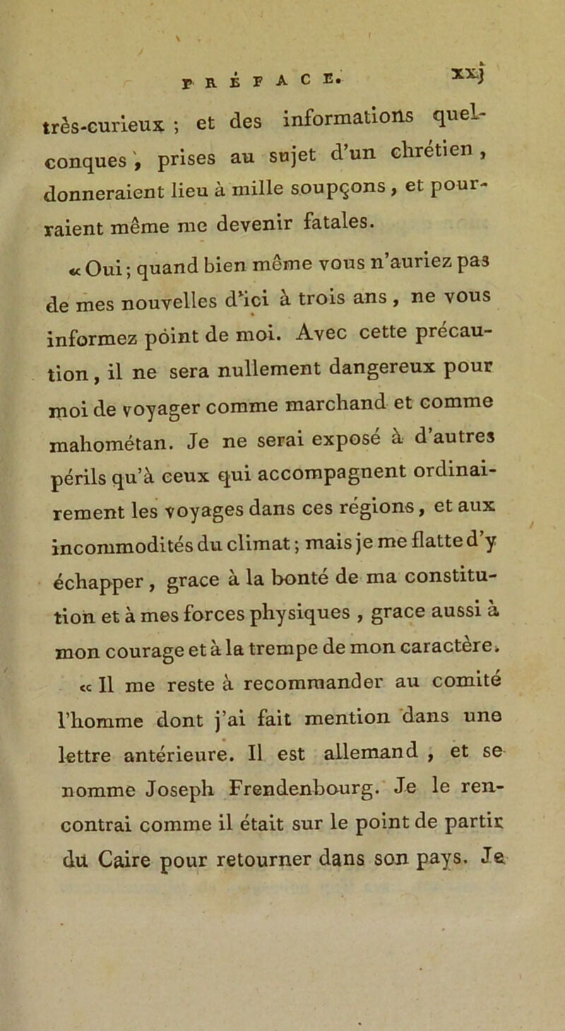 ft. r R E F A C E. XX) tr§s-curieux ; et des informations queL- conques , prises au sujet d’un chretien , donneraient lieu a mille soupqons , et pour- raient meme me devenir fatales. « Oui; quand bien meme vous n’auriez pas de mes nouyelles dhci & trois ans , ne vous informez point de moi. Avec cette precau- tion , il ne sera nullement dangereux pour moi de voyager comme marcband et comme mahometan. Je ne serai expose a d autres perils qu’k eeux qui accompagnent ordinai- rement les voyages dans ces regions, et aux incommodites du climat; mais je me flatte d y echapper , grace a la bonte de ma constitu- tion et a mes forces physiques , grace aussi a mon courage et a la trempe de mon caracterei « II me reste a recommander au comite l’homme dont j’ai fait mention dans une lettre anterieure. Il est allemand , et se nomme Joseph Frendenbourg. Je le ren- contrai comme il etait sur le point de partir du Caire pour retourner dans son pays. Ja