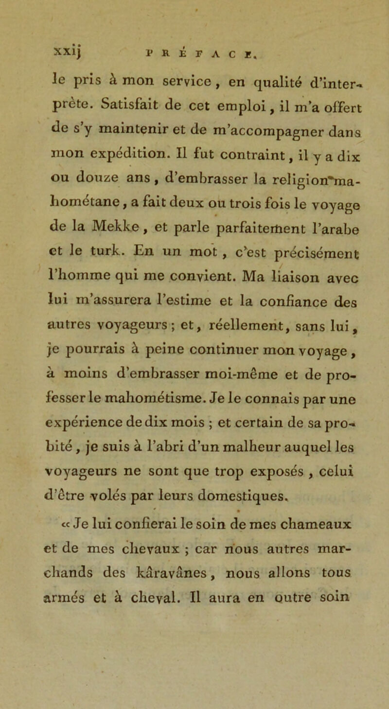 le pris k mon service , en qualite d’inter- prete. Satisfait de cet emploi, il m’a olfert de s y maintenir et de m’accompagner dans inon expedition. II fut contraint, il y a dix ou donze ans , d’embrasser la religion^ma- liometane, a fait deux ou trois fois le voyage de la Mekke, et parle parfaiteifcent l’arabe et le turk. En un mot , c’est precisement l’liomme qui me convient. Ma liaison avec lui m’assurera l’estime et la confiance des autres voyageurs; et, reellement, sans lui, je pourrais k peine continuer mon voyage , a moins d’embrasser moi-meme et de pro- lesser le mahometisme. Je le connais par une experience de dix mois ; et certain de sa pro- bite , je suis a l’abri d’un malkeur auquel les voyageurs ne sont que trop exposes , celui d’etre voles par leurs domestiques. ' • « Je lui conlierai le soin de mes chameaux et de mes chevaux ; car nous autres mar- chands des karavanes, nous allons tous armes et a cheval. Il aura en outre soin