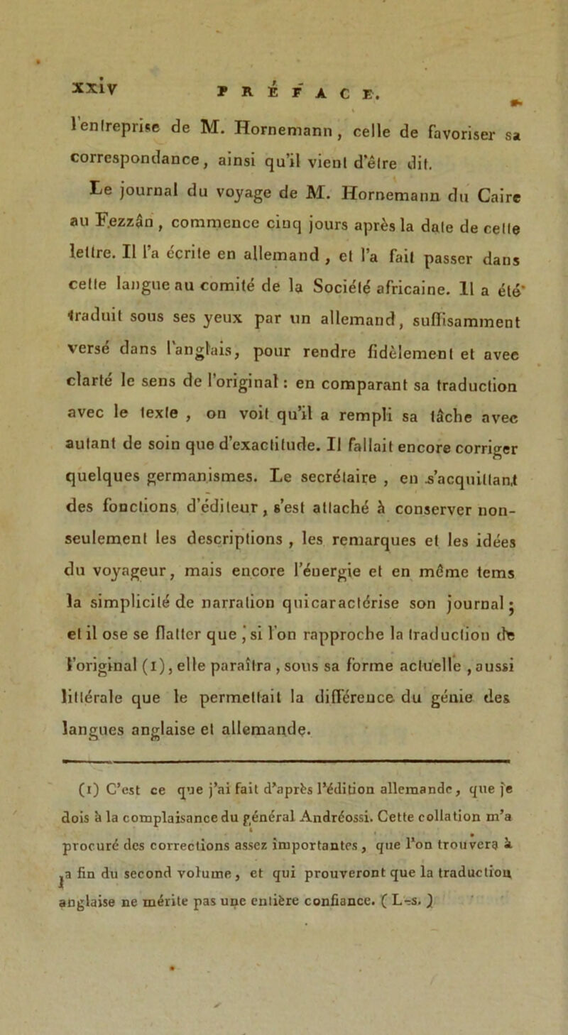 l’enlreprise de M. Hornemann, celle de favoriser sa correspondance, ainsi qu’il vient d'etre dil. Le journal du voyage de M. Hornemann du Caire au F.ezzSn , commence cinq jours apr£s la dale de celle leltre. II 1’a ecrile en allemand , el l’a fait passer dans celle langue au comite de la Sociele africaine. 11 a dte’ Iraduit sous ses yeux par un allemand, suffisamment versii dans 1 anglais, pour rendre fidelemenl et avec clarte le sens de 1 original: en comparant sa traduction avec le texle , on voit qu’il a rempli sa tSche avec aulant de soin que d’exaclitude. II fallait encore corriger quelques germanismes. Le secretaire , en .s’acquillan.t des fonclions d’edileur, s’est attache ^ conserver non- seulemenl les descriptions , les remarques et les idees du voyageur, mais encore l’euergie et en memo terns la simplicity de narration quicaracldrise son journal; el il ose se flatter que J si Ton rapproche la traduction lift 1’original (i), el le paraitra , sous sa forme acluelle , aussi HiIdrale que le permetlait la difference du genie des langues anglaise et allemaq.de. (i) C’est ce que j’ai fait d’aprbs 1’ddition allemande, que fe dois a la complaisance du general Andrdossi. Cette collation m’a procurd des corrections assez importantes, que l’on trouvera i jn fin du second volume , et qui prouveront que la traduction anglaise ne merite pas une entifere confiance. ( L-s. Jl