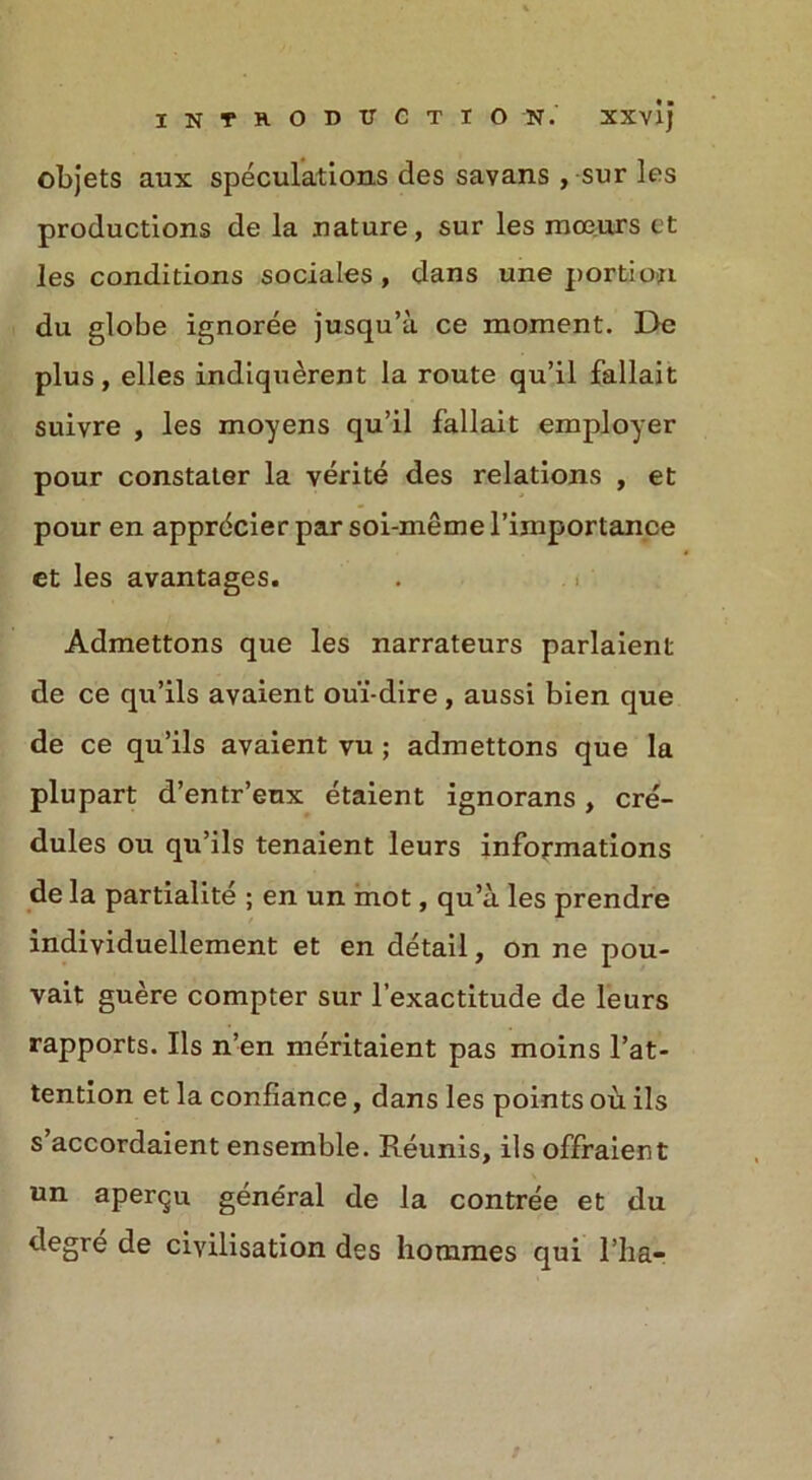 objets aux speculations des savans , sur les productions de la nature, sur les moe.urs et les conditions sociales, dans une portion du globe ignoree jusqu’a ce moment. De plus, elles indiquerent la route qu’il fallait suivre , les moyens qu’il fallait employer pour constater la verite des relations , et pour en apprdcier par soi-meme 1’importance et les avantages. Admettons que les narrateurs parlaient de ce qu’ils avaient ou'i-dire, aussi bien que de ce qu’ils avaient vu ; admettons que la plupart d’entr’eux etaient ignorans, cre'- dules ou qu’ils tenaient leurs informations de la partialite ; en un mot, qu’a. les prendre individuellement et en detail, on ne pou- vait guere compter sur l’exactitude de leurs rapports. Ils n’en meritaient pas moins l’at- tention et la confiance, dans les points ou ils s accordaient ensemble. Reunis, ils offraient un apergu general de la contree et du degre de civilisation des hommes qui l’lia-