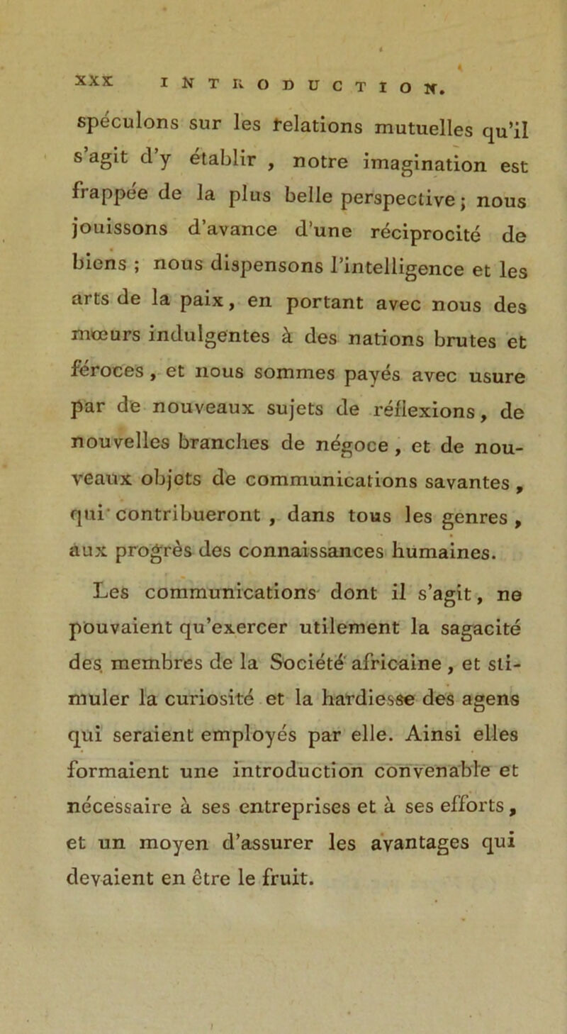 speculons sur les relations mutuelles qu’il s agit d y etablir , notre imagination est fiappee de la plus belle perspective; nous jouissons d’avance d’une reciprocity de biens ; nous dispensons l’intelligence et les arts de la paix, en portant avec nous des mceurs indulgentes k des nations brutes et feroces , et nous sommes payes avec usure par de nouveaux sujets de reflexions, de nouvelles branches de n^goce , et de nou- veaux objots de communications savantes , qui’contribueront , dans tous les genres , aux progres des connaissances humaines. Les communications dont il s’agit, ne pouvaient qu’exercer utilement la sagacite des. membres de la Society africaine , et sti- rnuler la curiosite et la hardlesse des agens qui seraient employes par elle. Ainsi elles formaient une introduction convenable et necessaire a ses entreprises et a ses efforts, et un moyen d’assurer les avantages qui devaient en etre le fruit.