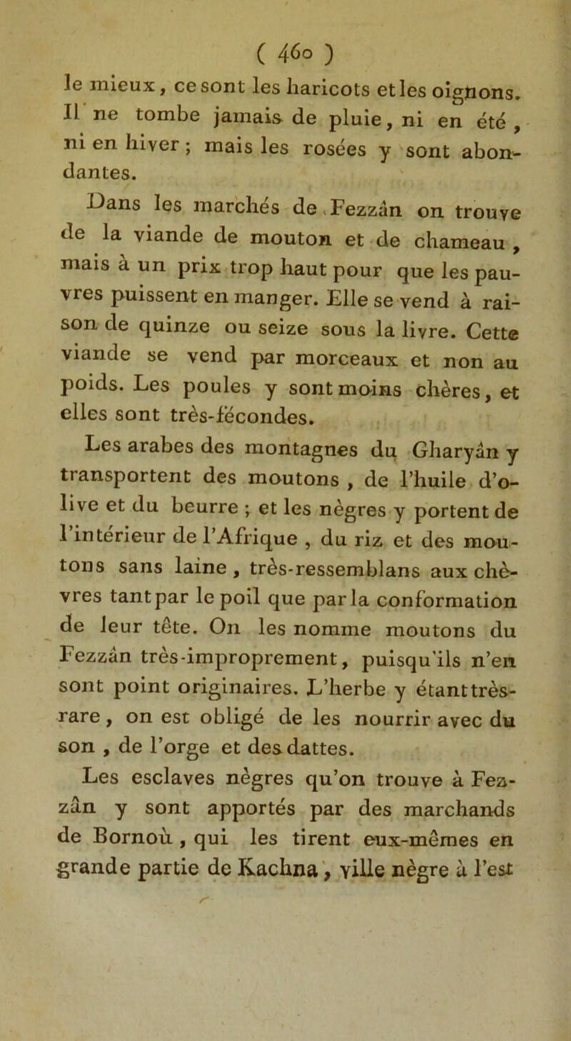 le mieux, cesont les haricots etles oigjtions. II lie tombe jamais de pluie, ni en etc , ni en liiver ; mais les rosees y sont abon- d antes. Uans les marches de Fezzan on trouye de la viande de mouton et de chameau , mais a un prix trop haut pour que les pau- vres puissent en manger. Elle se vend a rai- son de quinze ou seize sous la livre. Cette viande se vend par morceaux et non au poids. Les poules y sont mains cheres, et elles sont tres-fecondes. Les arabes des montagnes du Gharyan y transportent des moutons , de l’huile d’o- live et du beurre ; et les negres y portent de 1’interieur de l’Afrique , du riz et des mou- tons sans laine , tr^s-ressemblans aux che- vres tantpar le poil que par la conformation de leur tete. On les nomine moutons du Fezzan tres-improprement, puisqu'ils n’en sont point originaires. L’herbe y etanttres- rare, on est oblige de les nourrir avec du son , de l’orge et desdattes. Les esclaves negres qu’on trouve a Fea- zan y sont apportes par des marchands de Bornou , qui les tirent eux-memes en grande partie de Kachna, yille negre a l’est