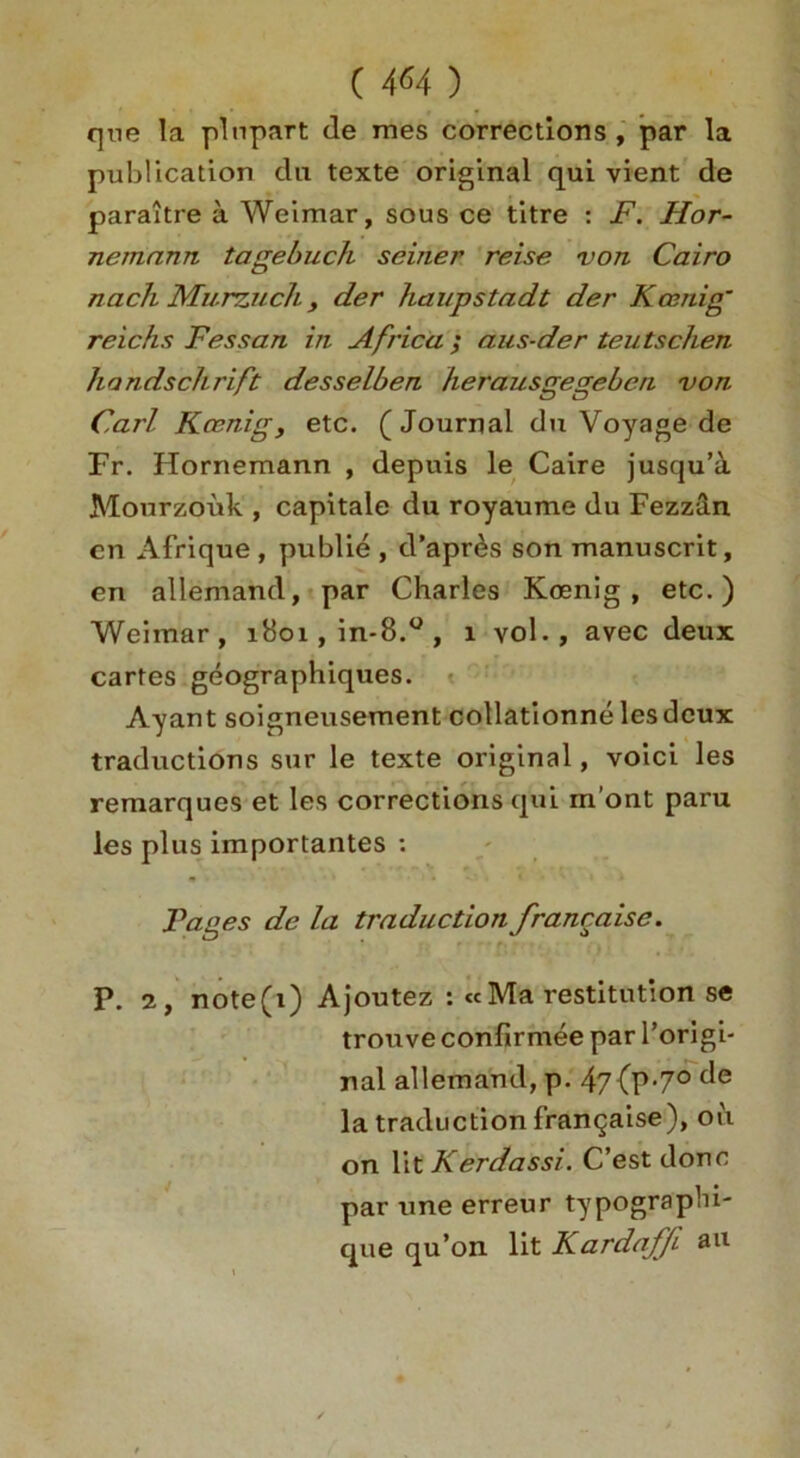C 4*4 ) que la pi apart de mes corrections , par la publication da texte original qui vient de paraitre a Weimar, sous ce titre : F. Hor- nemnnn tagebuch seiner reise von Cairo nach Murzuch y der haupstadt der Koenig' reichs Fessan in Africa ; aus-der teutschen handschrift desselben herausgegeben von Carl Koenig, etc. (Journal du Voyage de Fr. Hornemann , depuis le Caire jusqu’a Mourzouk , capitale du royaume du Fezz&n cn Afrique , publie , d’apr^s son manuscrit, en allemand, par Charles Koenig, etc.) Weimar, 1801, in-8.° , 1 vol., avec deux cartes geographiques. Ayant soigneusement collationne lesdeux traductions sur le texte original, voici les remarques et les corrections qui m’ont paru les plus importantes : Pages de la traduction francaise. P. 2, note(i) Ajoutez : «Ma restitution se trouve confirmee par l’origi- nal allemand, p. 47{P'7° c^e la traduction francaise), oil on lit Kerdassi. C’est done par une erreur typograpbi- que qu’on lit Kardaffi a11