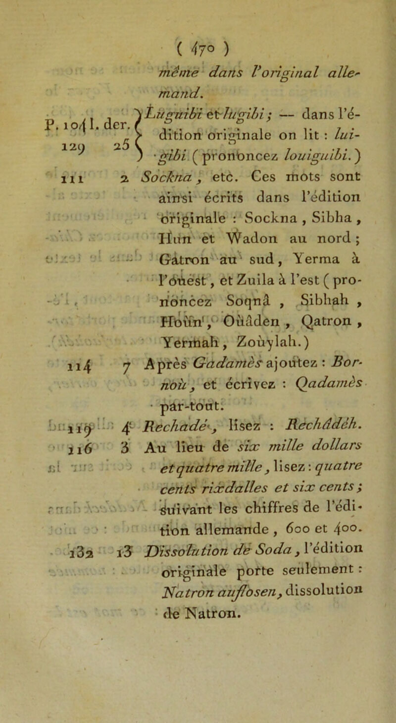 ( 47° ) me me dans V original alle* mand. P. io^I. dcr. X'Z() 2.5 r ' , 111 2 ~t> 1 '\Luguibi etlugibi; — dans l’e- > dition oritrinale on lit : lui- i n ; • gibi ( pronbncez louiguibi.) Sockna, etc. Ces mots sont ainsi ecrits dans l’edition briginale : Sockna , Sibha , linn et Wadon au nord; Gatron au - sud, Yerma a Poiiest, et Zuila k Test ( pro- rioncez Soqnd , Sibhah , Hbun1, Oiiaden , Qatron , Yerxnah, Zouylah.) n4 7 Apres Gadames ajoutez : Bor- noh, et ecrivcz : Qadambs par-tout. 11^ 4 Rechade*, lisez : Rechddah. 116 3 Au lieu de six mille dollars cl •„ etquatremille^ lisez: quatre cents rice dalles et six cents ; n: ^u'ivant les chiffres de l’edi* tion allemande , 600 et 4°°* i3a i3 Dissolution de Soda, l’edition originate pofte seulement: Natron auflosen, dissolution de Natron.