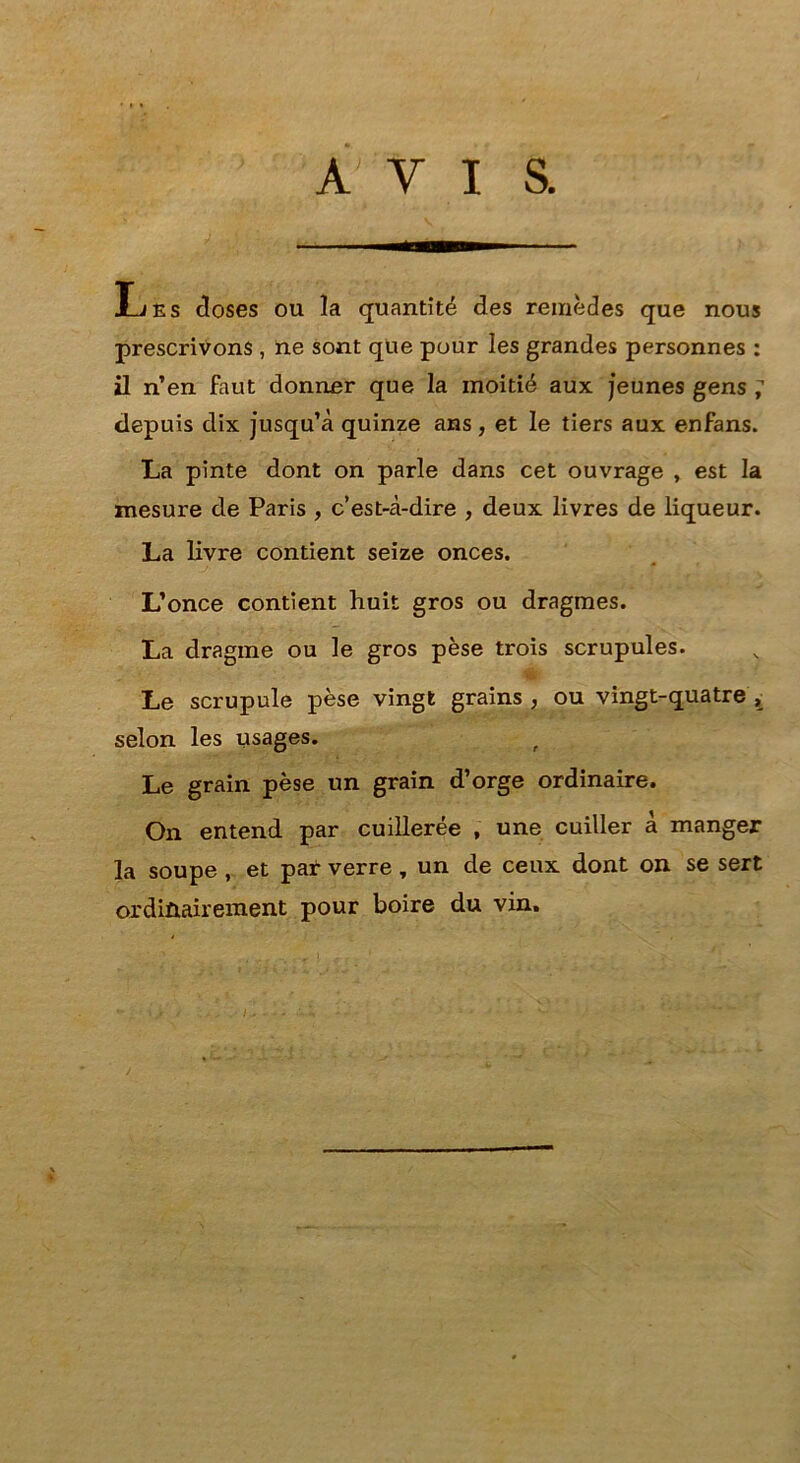 AVIS. Les doses ou la quantité des remèdes que nous prescrivons , ne sont que pour les grandes personnes : il n’en faut donner que la moitié aux jeunes gens ; depuis dix jusqu’à quinze ans , et le tiers aux enfans. La pinte dont on parle dans cet ouvrage , est la mesure de Paris , c’est-à-dire , deux livres de liqueur. La livre contient seize onces. L’once contient huit gros ou dragmes. La dragme ou le gros pèse trois scrupules. 'rA Le scrupule pèse vingt grains , ou vingt-quatre selon les usages. ^ Le grain pèse un grain d’orge ordinaire. On entend par cuillerée , une cuiller à manger la soupe, et par verre, un de ceux dont on se sert ordinairement pour boire du vin.