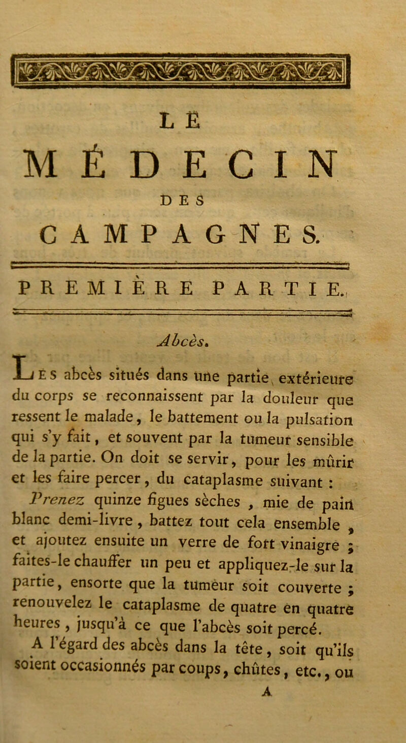 L E MÉDECIN DES CAMPAGNES. PREMIÈRE PARTIE., Ahcès^ Lés abcès situés dans une partie, extérieure du corps se reconnaissent par la douleur que ressent le malade, le battement ou la pulsation qui s’y fait, et souvent par la tumeur sensible de la partie. On doit se servir, pour les mûrir et les faire percer, du cataplasme suivant : Prenez quinze figues sèches , mie de paiil blanc demi-livre, battez tout cela ensemble > et ajoutez ensuite un verre de fort vinaigre ; faites-le chauffer un peu et appliquez-le sur la partie, ensorte que la tumeur soit couverte ^ renouvelez le cataplasme de quatre en quatre heures , jusqu a ce que l’abcès soit percé. A l’égard des abcès dans la tête, soit qu’ils soient occasionnés par coups, chûtes, etc., ou A