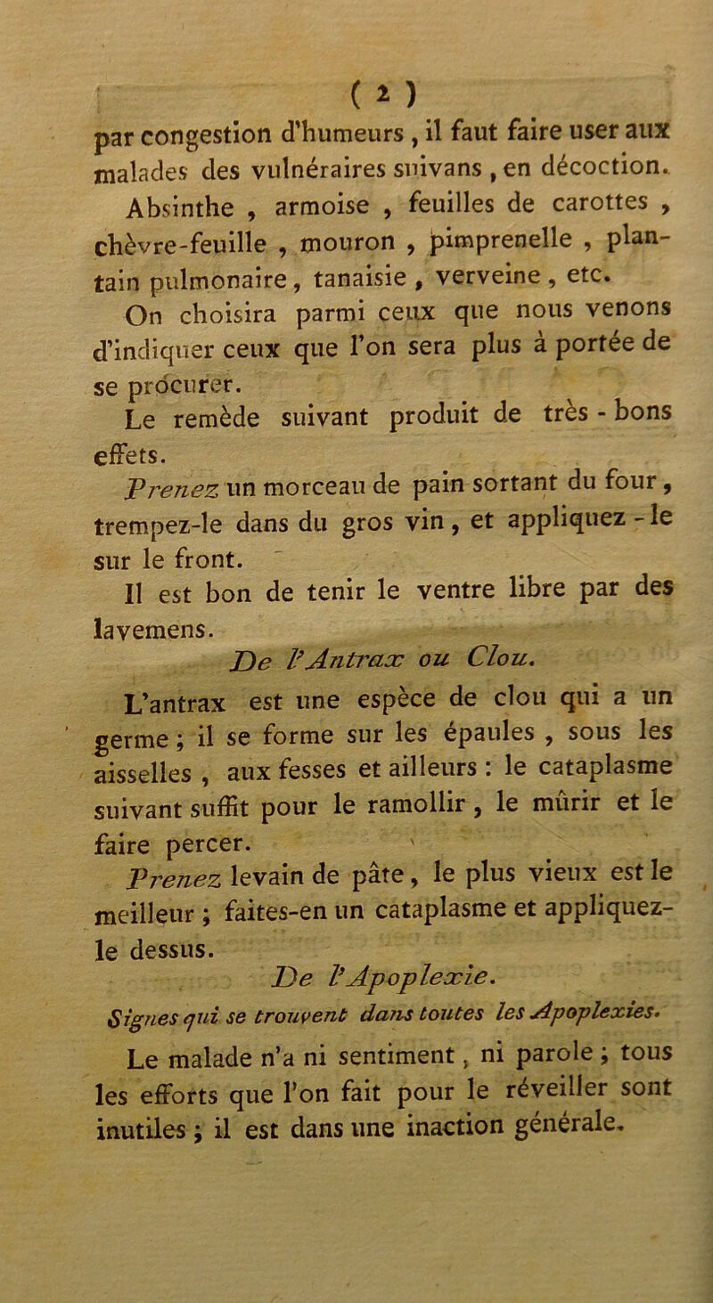 (î) par congestion d’humeurs , il faut faire user aux malades des vulnéraires snivans , en décoction.. Absinthe , armoise , feuilles de carottes , chèvre-feuille , mouron , pimprenelle , plan- tain pulmonaire, tanaisie , verveine , etc. On choisira parmi ceux que nous venons d’indiquer ceux que l’on sera plus à portée de se procurer. Le remède suivant produit de très - bons effets. Prenez w^ morceau de pain sortant du four, trempez-le dans du gros vin , et appliquez - le sur le front. Il est bon de tenir le ventre libre par des lavemens. De l’Antraæ ou Clou. L’antrax est une espèce de clou qui a un germe ; il se forme sur les épaules , sous les aisselles , aux fesses et ailleurs : le cataplasme suivant suffit pour le ramollir, le mûrir et le faire percer. Trenez levain de pâte, le plus vieux est le meilleur ; faites-en un cataplasme et appliquez- le dessus. De VApoplexie. Signes cfuî se trouvent dans toutes les yipoplexies. Le malade n’a ni sentiment, ni parole ; tous les efforts que Ton fait pour le réveiller sont inutiles ; il est dans une inaction générale.