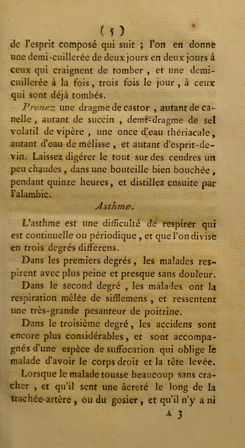 de l’esprit composé qui suit ; l’on en donne une demi-cuillerée de deux jours en deux jours à ceux qui craignent de tomber , et une demi- cuillerée à la fois, trois fois le jour , à ceux qui sont déjà tombés. Prenez une dragme de castor , autant de ca- nelle, autant de succin , demï-dragme de sel volatil de vipère , une once d’eau thériacale, autant d’eau de mélisse , et autant d’esprit-de- vin. Laissez digérer le tout sur des cendres un peu chaudes , dans une bouteille bien bouchée, pendant quinze heures, et distillez ensuite par l’alambic. Asthme. L’asthme est une difficulté de respirer qui est continuelle ou périodique , et que l’on divise en trois degrés différons. Dans les premiers degrés, les malades res- pirent avec plus peine et presque sans douleur. Dans le second degré , les malades ont la respiration mêlée de sifflemens , et ressentent une très-grande pesanteur de poitrine. Dans le troisième degré, les accidens sont encore plus considérables, et sont accompa- gnés d’une espèce de suffocation qui oblige le malade d’avoir le corps droit et la tête levée. Lorsque le malade tousse beaucoup sans cra- cher , et qu’il sent une âcreté le long de la trachée-artère , ou du gosier, et qu’il n’y a ni 3