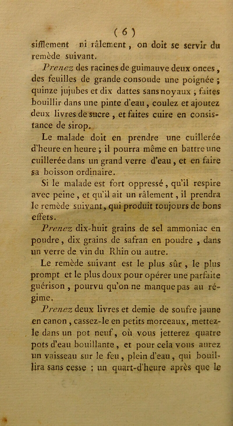 Sifflement ni râlement, on doit se servir du remède suivant. Prenez des racines de guimauve deux onces, des feuilles de grande consolide une poignée ; quinze jujubes et dix dattes sans noyaux i faites bouillir dans une pinte d’eau, coulez et ajoutez deux livres de sucre , et faites cuire en consis- tance de sirop. Le malade doit en prendre une cuillerée d’heure en heure ; il pourra même en battre une cuillerée dans un grand verre d’eau, et en faire sa boisson ordinaire. Si le malade est fort oppressé, qu’il respire avec peine , et qu’il ait un râlement, il prendra le remède suivant, qui produit toujours de bons effets. Prenez dix-huit grains de sel ammoniac en poudre, dix grains de safran en poudre , dans lin verre de vin du Rhin ou autre. Le remède suivant est le plus sûr , le plus prompt et le plus doux pour opérer une parfaite guérison , pourvu qu’on ne manque pas au ré- gime. Prenez deux livres et demie de soufre jaune en canon , cassez-le en petits morceaux, mettez- le dans un pot neuf, où vous jetterez quatre pots d’eau bouillante , et pour cela vous aurez un vaisseau sur le feu , plein d’eau , qui bouil- lira sans cesse ; un quart-d’heure après que le