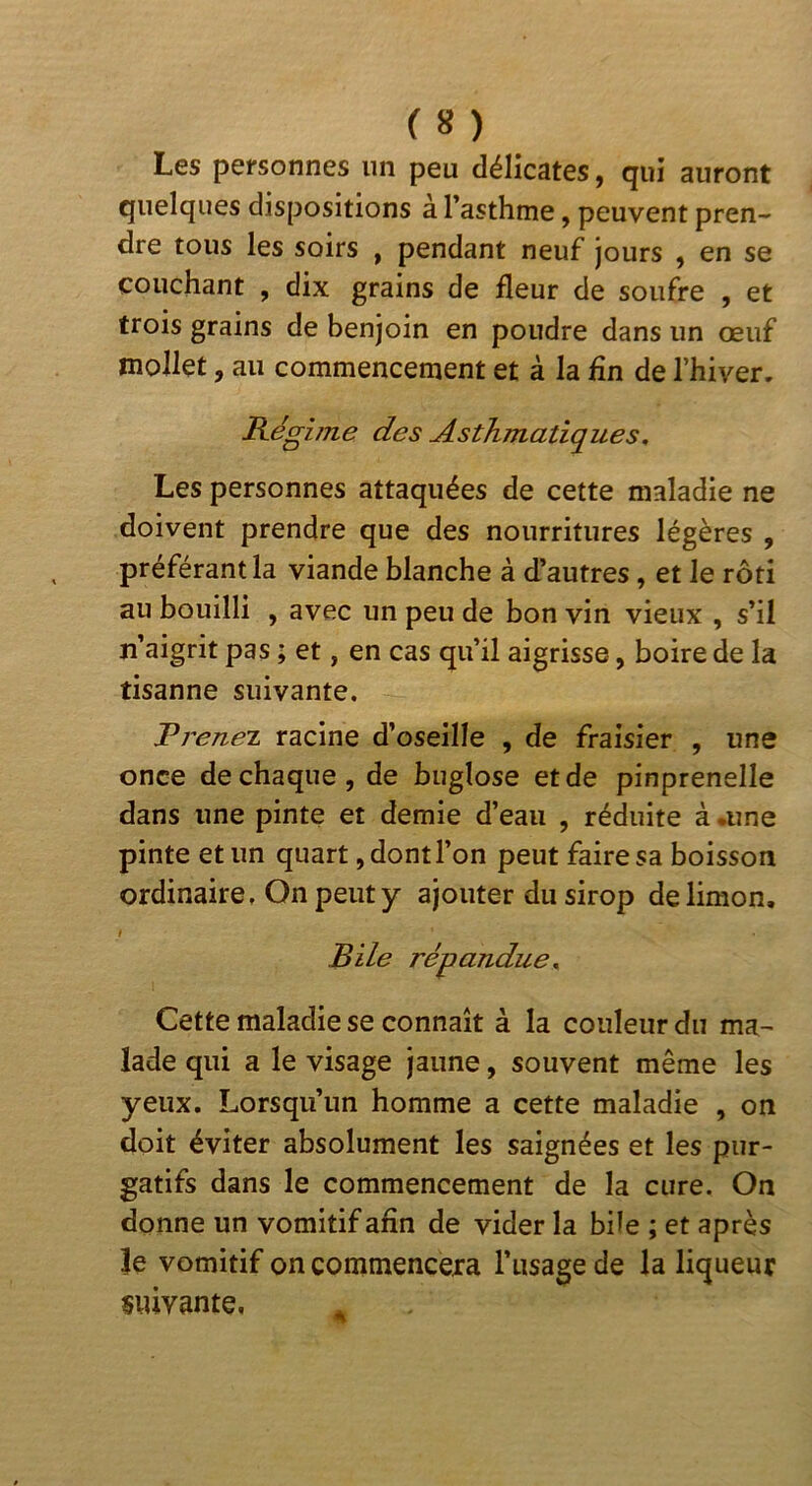 Les pcfsonnes un peu délicates, qui auront quelques dispositions à l’asthme, peuvent pren- dre tous les soirs , pendant neuf jours , en se couchant , dix grains de fleur de soufre , et trois grains de benjoin en poudre dans un œuf mollet, au commencement et à la fin de l’hiver. Régime des Asthmatiques, Les personnes attaquées de cette maladie ne doivent prendre que des nourritures légères , préférant la viande blanche à d’autres, et le rôti au bouilli , avec un peu de bon vin vieux , s’il n’aigrit pas ; et, en cas qu’il aigrisse, boire de la tisanne suivante. RreneT racine d’oseille , de fraisier , une once de chaque, de buglose et de pinprenelle dans une pinte et demie d’eau , réduite à .une pinte et un quart, dont l’on peut faire sa boisson ordinaire. On peut y ajouter du sirop de limon. Bile répandue. Cette maladie se connaît à la couleur du ma- lade qui a le visage jaune, souvent même les yeux. Lorsqu’un homme a cette maladie , on doit éviter absolument les saignées et les pur- gatifs dans le commencement de la cure. On donne un vomitif afin de vider la büe ; et après îe vomitif on commencera l’usage de la liqueur suivante.