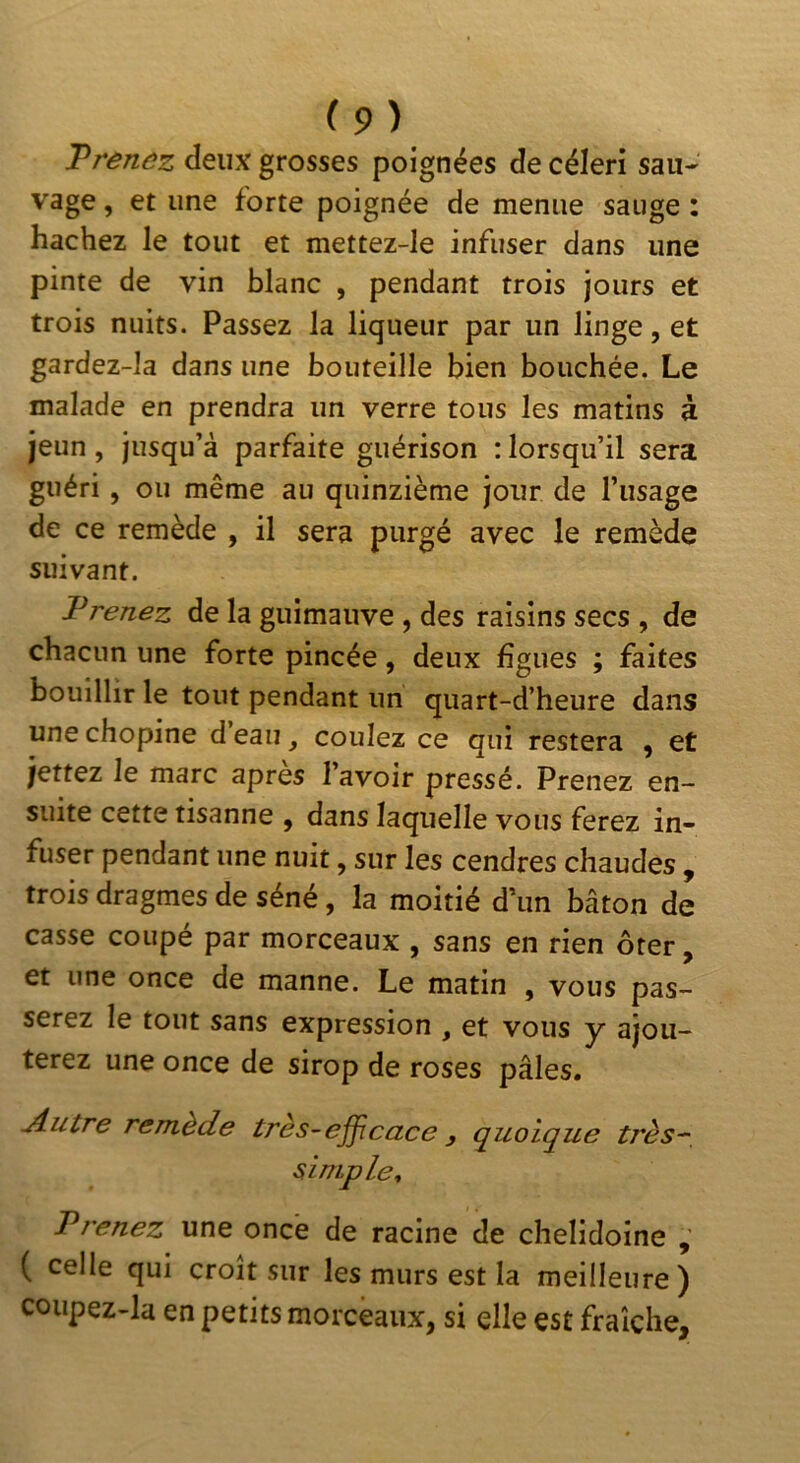 T renez deux grosses poignées de céleri sau- vage , et une forte poignée de menue sauge : hachez le tout et mettez-Ie infuser dans une pinte de vin blanc , pendant trois jours et trois nuits. Passez la liqueur par un linge, et gardez-ia dans une bouteille bien bouchée. Le malade en prendra un verre tous les matins à jeun, jusqu’à parfaite guérison : lorsqu’il sera guéri , ou même au quinzième jour de l’usage de ce remède , il sera purgé avec le remède suivant. I*renez de la guimauve , des raisins secs , de chacun une forte pincée, deux figues ; faites bouillir le tout pendant un quart-d’heure dans unechopine d’eau, coulez ce qui restera , et jettez le marc apres l’avoir pressé. Prenez en- suite cette tisanne , dans laquelle vous ferez in- fuser pendant une nuit, sur les cendres chaudes , trois dragmes de séné, la moitié d’un bâton de casse coupé par morceaux , sans en rien ôter, et une once de manne. Le matin , vous pas- serez le tout sans expression , et vous y ajou- terez une once de sirop de roses pâles. -Âutre remède très~ejficace, q^uoique très^, simple^ Prenez une once de racine de chelidoine , ( celle qui croît sur les murs est la meilleure) coupez-la en petits morceaux, si elle est fraîche.