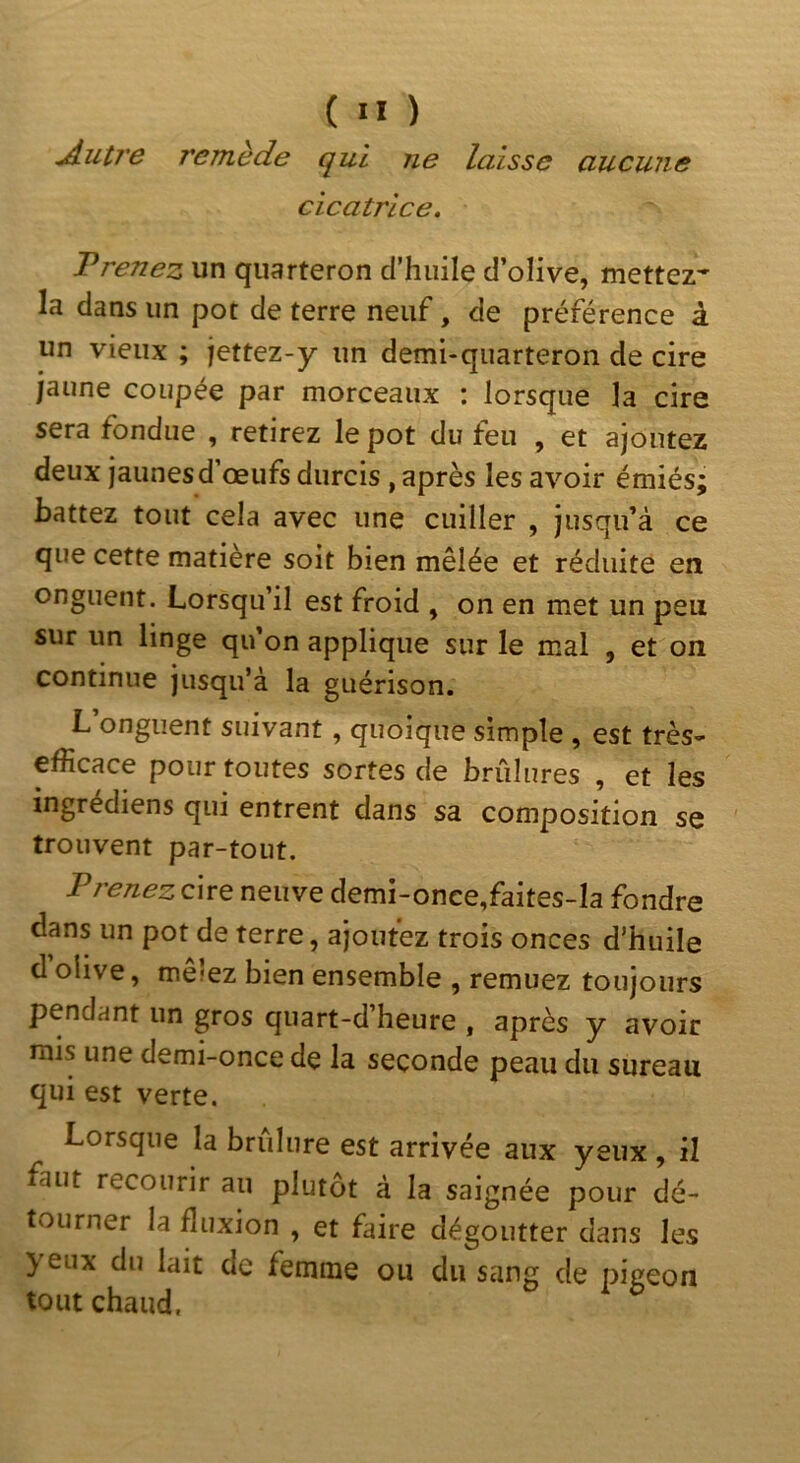 ^utJ'e remède qui ne laisse aucune cicatrice. Prenez un quarteron d’huile d’olive, mettez* la dans un pot de terre neuf, de préférence à un vieux ; jettez-y un demi-quarteron de cire jaune coupée par morceaux : lorsque la cire sera fondue , retirez le pot du feu , et ajoutez deux jaunes d’œufs durcis, après les avoir émiés; battez tout cela avec une cuiller , jusqu’à ce que cette matière soit bien mêlée et réduite en onguent. Lorsqu’il est froid , on en met un peu sur un linge qu’on applique sur le mal , et on continue jusqu’à la guérison. L onguent suivant, quoique simple , est très- efficace pour toutes sortes de brûlures , et les ingrédiens qui entrent dans sa composition se trouvent par-tout. Prenez cire neuve demi-once,faites-Ia fondre dans un pot de terre, ajoutez trois onces d’huile d olive, mcîcz bien ensemble , remuez toujours pendant un gros quart-d’heure , après y avoir mis une demi-once de la seconde peau du sureau qui est verte. Lorsque la brûlure est arrivée aux yeux, il faut recourir au plutôt à la saignée pour dé- tourner la fluxion , et faire dégoutter dans les yeux du lait de femme ou du sang de pigeon tout chaud,