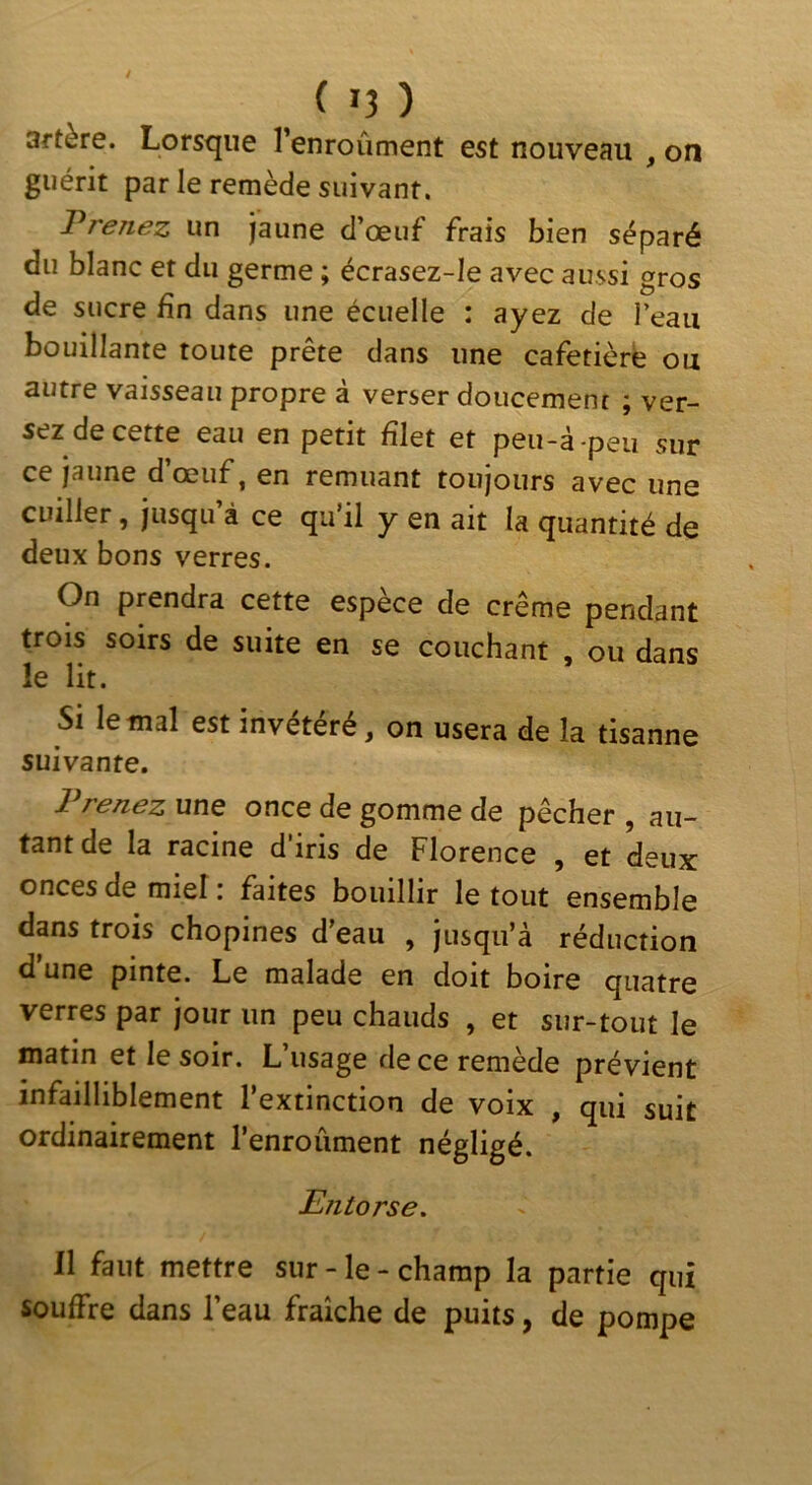 3ftère. Lorsque renroûment est nouveau , on guérit par le remède suivant. Prenez un jaune d oeuf frais bien séparé du blanc et du germe ; écrasez-Ie avec aussi gros de sucre fin dans une écuelle : ayez de l’eaii bouillante toute prête dans une cafetière ou autre vaisseau propre à verser doucement ; ver- sez de cette eau en petit filet et peu-à-peu sur ce jaune d’œuf, en remuant toujours avec une cuiller, jusqu’à ce qu’il y en ait la quantité de deux bons verres. On prendra cette espèce de crème pendant trois soirs de suite en se couchant , ou dans le lit. Si le mal est invétéré, on usera de la tisanne suivante. Prenez une once de gomme de pêcher , au- tant de la racine d’iris de Florence , et deux onces de miel : faites bouillir le tout ensemble dans trois chopines d’eau , jusqu’à réduction d’une pinte. Le malade en doit boire quatre verres par jour un peu chauds , et sur-tout le matin et le soir. L’usage de ce remède prévient infailliblement l’extinction de voix , qui suit ordinairement l’enroûment négligé. Entorse. Il faut mettre sur-le-champ la partie qui souffre dans l’eau fraîche de puits, de pompe