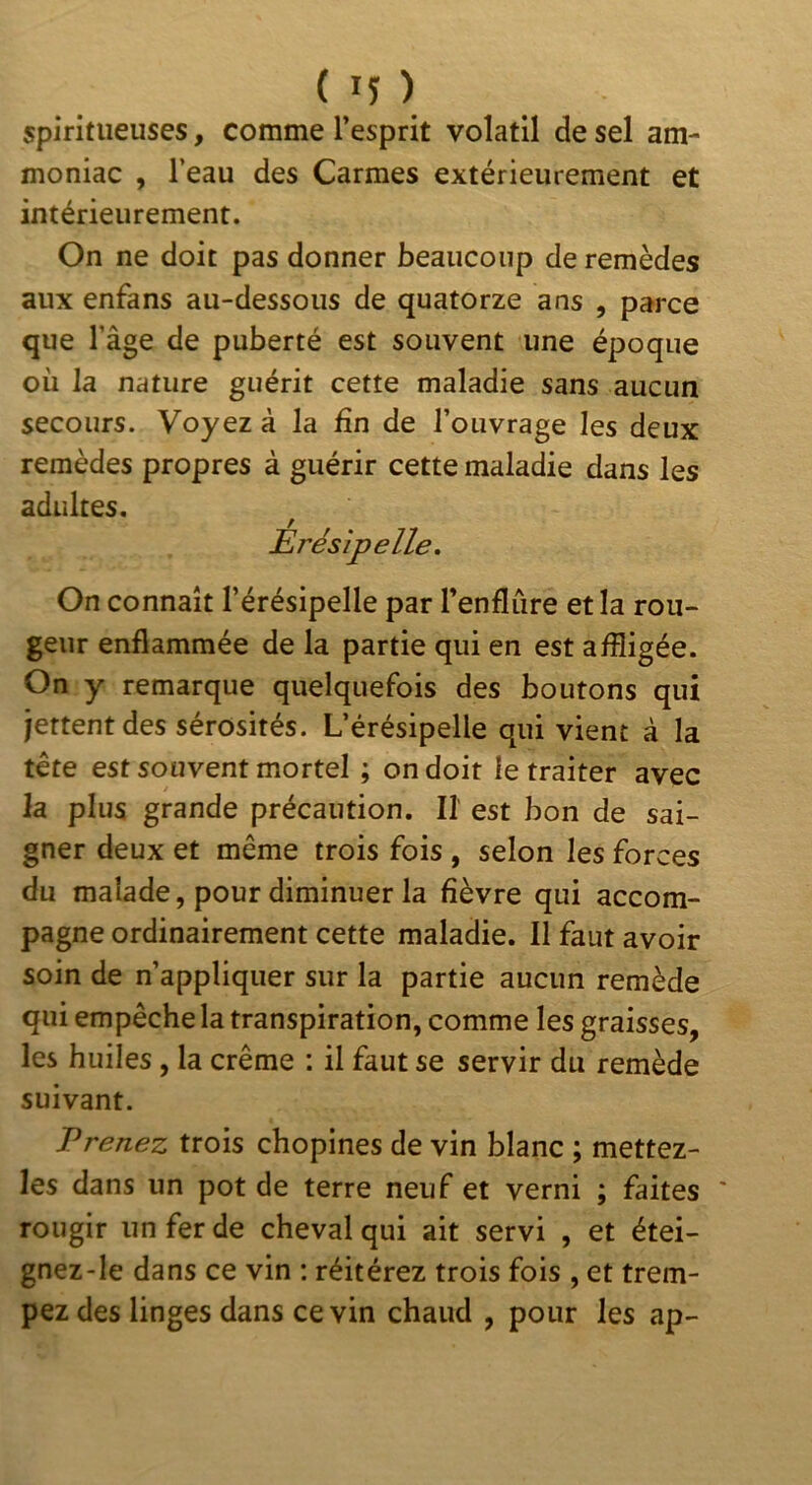 spiritueuses, comme l’esprit volatil de sel am- moniac , l’eau des Carmes extérieurement et intérieurement. On ne doit pas donner beaucoup de remèdes aux enfans au-dessous de quatorze ans , parce que l’âge de puberté est souvent une époque où la nature guérit cette maladie sans aucun secours. Voyez à la fin de l’ouvrage les deux remèdes propres à guérir cette maladie dans les adultes. On connaît l’érésipelle par l’enflure et la rou- geur enflammée de la partie qui en est affligée. On y remarque quelquefois des boutons qui jettentdes sérosités. L’érésipelle qui vient à la tête est souvent mortel ; on doit le traiter avec la plus grande précaution. Il est bon de sai- gner deux et même trois fois , selon les forces du malade, pour diminuer la fièvre qui accom- pagne ordinairement cette maladie. Il faut avoir soin de n’appliquer sur la partie aucun remède qui empêche la transpiration, comme les graisses, les huiles, la crème : il faut se servir du remède suivant. Prenez trois chopines de vin blanc ; mettez- les dans un pot de terre neuf et verni ; faites rougir un fer de cheval qui ait servi , et étei- gnez-le dans ce vin : réitérez trois fois , et trem- pez des linges dans ce vin chaud , pour les ap- Erésîpelle,