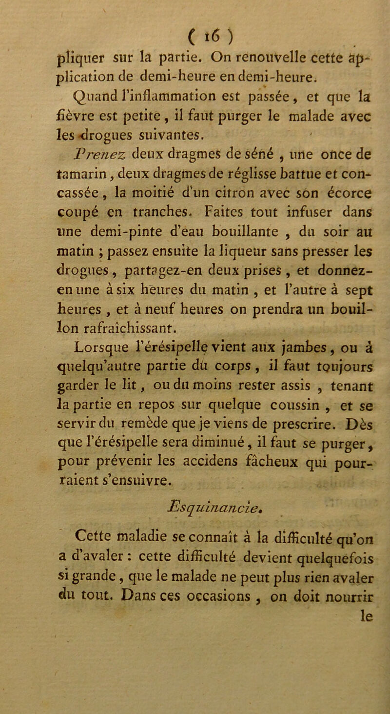 pliqner sur la partie. On renouvelle cette ap- plication de demi-heure en demi-heure. Quand l’inflammation est passée, et que la fièvre est petite, il faut purger le malade avec les «drogues suivantes. Vrenez deux dragmes de séné , une once de tamarin, deux dragmes de réglisse battue et con- cassée , la moitié d’un citron avec son écorce coupé en tranches. Faites tout infuser dans une demi-pinte d’eau bouillante , du soir au matin ; passez ensuite la liqueur sans presser les drogues , partagez-en deux prises , et donnez- en une à six heures du matin , et l’autre à sept heures , et à neuf heures on prendra un bouil- lon rafraîchissant. Lorsque l’érésipeUç vient aux jambes, ou à quelqu’autre partie dü corps , il faut toujours garder le lit, ou du moins rester assis , tenant la partie en repos sur quelque coussin , et se servir du remède que je viens de prescrire. Dès que l’érésipelle sera diminué, il faut se purger, pour prévenir les accidens fâcheux qui pour- raient s’ensuivre. Esquinancie» Cette maladie se connaît à la difficulté qu’on a d’avaler : cette difficulté devient quelquefois si grande, que le malade ne peut plus rien avaler du tout. Dans ces occasions , on doit nourrir le