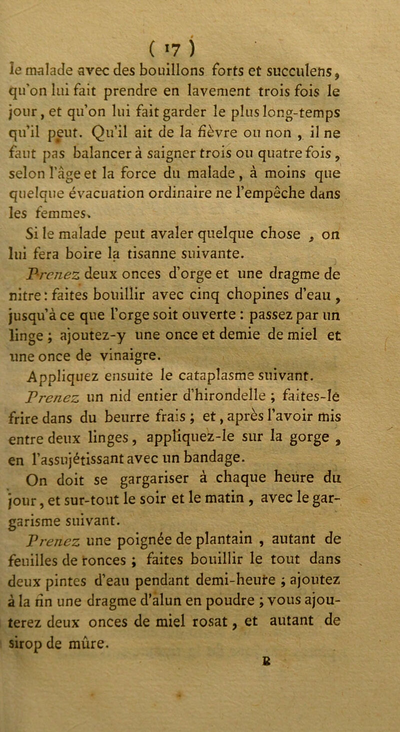 ( *7 ) le m^iîacle avec des bouillons forts et succulens, qu'on lui fait prendre en lavement trois fois le jour, et qu’on lui fait garder le plus long-temps qu’il peut. Qu’il ait de la fièvre ou non , il ne faut pas balancer à saigner trois ou quatre fois, selon l’âge et la force du malade , à moins que quelque évacuation ordinaire ne l’empêche dans les femmes» Si le malade peut avaler quelque chose , on lui fera boire la tisanne suivante. l^renez deux onces d’orge et une dragme de nitre : faites bouillir avec cinq chopines d’eau , jusqu’à ce que l’orge soit ouverte : passez par un linge ; ajoutez-y une once et demie de miel et une once de vinaigre. Appliquez ensuite le cataplasme suivant. Trenez un nid entier d’hirondelle ; faites-Ie frire dans du beurre frais ; et, après l’avoir mis entre deux linges, appliquez-le sur la gorge , en l’assujétissantavec un bandage. On doit se gargariser à chaque heure du jour, et sur-tout le soir et le matin , avec le gar- garisme suivant. Vrenez une poignée de plantain , autant de feuilles de ronces ; faites bouillir le tout dans deux pintes d’eau pendant demi-heute ; ajoutez à la fin une dragme d’âlun en poudre ; vous ajou- terez deux onces de miel rosat, et autant de sirop de mûre. B