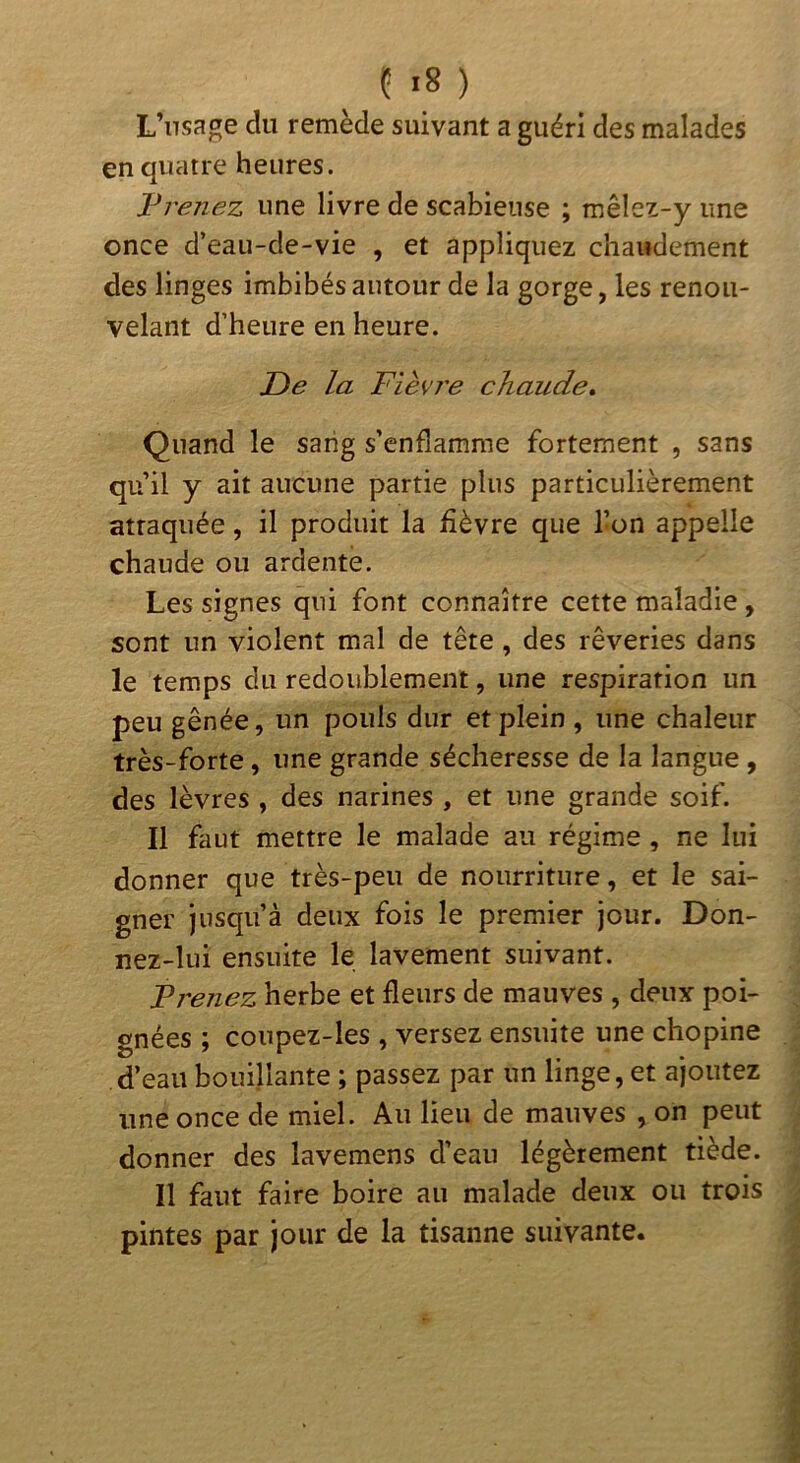 L’nsage du remède suivant a guéri des malades en quatre heures. l^renez une livre de scabiense ; mêlez-y une once d’eau-de-vie , et appliquez chaudement des linges imbibés autour de la gorge, les renou- velant d’heure en heure. De la Fièvj'e chaude» Quand le sang s’enflamme fortement , sans qu’il y ait aucune partie plus particulièrement attaquée, il produit la fièvre que l’on appelle chaude ou ardente. Les signes qui font connaître cette maladie, sont un violent mal de tête , des rêveries dans le temps du redoublement, une respiration un peu gênée, un pouls dur et plein , une chaleur très-forte, une grande sécheresse de la langue , des lèvres , des narines , et une grande soif. Il faut mettre le malade au régime, ne lui donner que très-peu de nourriture, et le sai- gner jusqu’à deux fois le premier jour. Don- nez-lui ensuite le lavement suivant. F renez herbe et fleurs de mauves , deux poi- gnées ; coupez-les , versez ensuite une chopine d’eau bouillante ; passez par un linge, et ajoutez une once de miel. Au lieu de mauves , on peut donner des lavemens d’eau légèrement tiède. 11 faut faire boire au malade deux ou trois pintes par jour de la tisanne suivante.