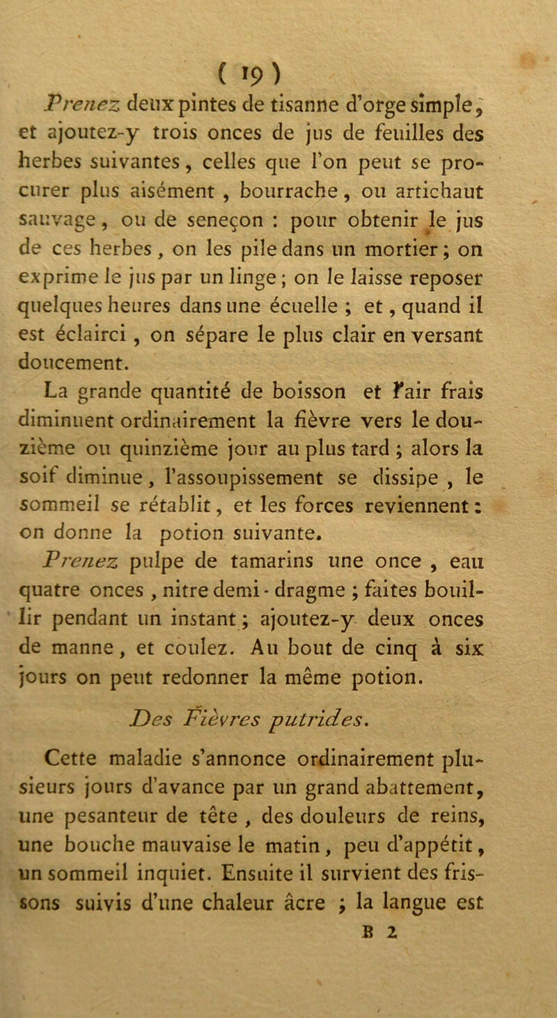 ( »9) Prenez deux pintes de tisanne d’orge simple et ajoutez-y trois onces de jus de feuilles des herbes suivantes, celles que l’on peut se pro- curer plus aisément , bourrache, ou artichaut sauvage, ou de seneçon : pour obtenir le jus de ces herbes, on les pile dans un mortier ; on exprime le jus par un linge ; on le laisse reposer quelques heures dans une écuelle ; et, quand il est éclairci, on sépare le plus clair en versant doucement. La grande quantité de boisson et l'air frais diminuent ordinairement la fièvre vers le dou- zième ou quinzième jour au plus tard ; alors la soif diminue, l’assoupissement se dissipe , le sommeil se rétablit, et les forces reviennent : on donne la potion suivante. Prenez pulpe de tamarins une once , eau quatre onces , nitre demi - dragme ; faites bouil- lir pendant un instant ; ajoutez-y deux onces de manne, et coulez. Au bout de cinq à six jours on peut redonner la même potion. Des Fièvres putrides. Cette maladie s’annonce ordinairement plu- sieurs jours d’avance par un grand abattement, une pesanteur de tête , des douleurs de reins, une bouche mauvaise le matin, peu d’appétit, un sommeil inquiet. Ensuite il survient des fris- sons suivis d’une chaleur âcre ; la langue est