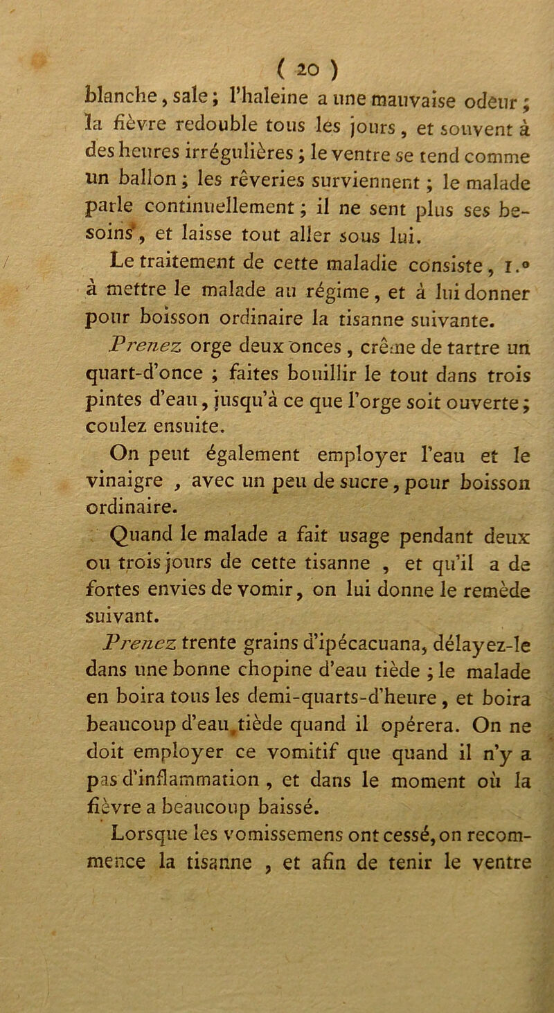 blanche, sale ; l’haleine a une mauvaise odeur ; ïa fièvre redouble tous les jours, et souvent à des heures irrégulières ; le ventre se tend comme un ballon ; les rêveries surviennent ; le malade parle continuellement ; il ne sent plus ses be- soins*, et laisse tout aller sous lui. Le traitement de cette maladie consiste, i.® à mettre le malade au régime, et à lui donner pour boisson ordinaire la tisanne suivante. Prenez orge deux onces , crème de tartre un quart-d’once ; faites bouillir le tout dans trois pintes d’eau, jusqu’à ce que l’orge soit ouverte ^ coulez ensuite. On peut également employer l’eau et le vinaigre , avec un peu de sucre, pour boisson ordinaire. Quand le malade a fait usage pendant deux ou trois jours de cette tisanne , et qu’il a de fortes envies de vomir, on lui donne le remède suivant. Pj'enez trente grains d’ipécacuana, délayez-le dans une bonne chopine d’eau tiède ; le malade en boira tous les demi-quarts-d’heure , et boira beaucoup d’eau,tiède quand il opérera. On ne doit employer ce vomitif que quand il n’y a pas d’inflammation , et dans le moment oii la fièvre a beaucoup baissé. Lorsque les vomissemens ont cessé, on recom- mence la tisanne , et afin de tenir le ventre