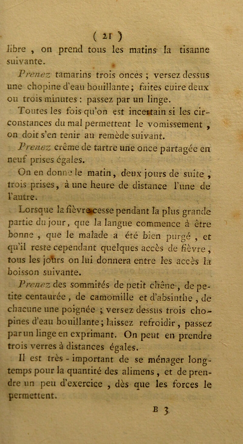 Jibre , on prend tous les matins la tisanne suivante. T renez tamarins trois onces ; versez dessus une chopine d’eau bouillante ; faites cuire deux ou trois minutes : passez par un linge. Toutes les fois qu’on est incestain si les cir- constances du mal permettent le vomissement , on doit s’en tenir au remède suivant. Vrenez crème de tartre une once partagée en neuf prises égales. On en donne le matin, deux jours de suite , trois prises, à une heure de distance l’ime de l’autre. Lorsque la fièvra|cesse pendant la plus grande partie du jour, que la langue commence à être bonne , que le malade a été bien purgé , et qu’il reste cependant quelques accès de hèvre, tous les joTîrs on lui donnera entre les accès la boisson suivante. Prenez des sommités de petit chêne , de pe- tite centaurée , de camomille et d’absinthe , de chacune une poignée ; versez dessus trois cho- pines d’eau bouillante; laissez refroidir, passez par un linge en exprimant. On peut en prendre trois verres à distances égales. II est très - important de se ménager long- temps pour la quantité des alimens , et de pren- dre un peu d’exercice , dès que les forces le permettent. ^ 3