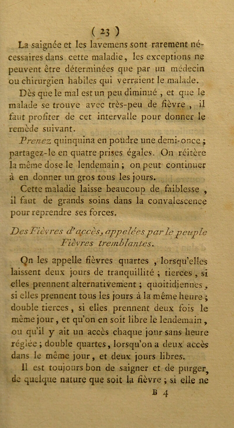 ( ) La saignée et les lavemens sont rarement né- cessaires dans cette maladie, les exceptions ne peuvent être déterminées que par un médecin ou chirurgien habiles qui verraient le malade. Dès que le mal est un peu diminué , et que le malade se trouve avec très-peu de fièvre , il faut profiter de cet intervalle pour donner le remède suivant. Frenez quinquina en poudre une demi-once ; partagez-le en quatre prises égales. On réitère la même dose le lendemain ; on peut continuer à en donner un gros tous les jours. Cette maladie laisse beaucoup de faiblesse , il faut de grands soins dans la convalescence pour reprendre ses forces. Des Fièvres d’accès, appelées parle peitple Fièvres tre/nhlantes. Qn les appelle fièvres quartes , lorsqu’elles laissent deux jours de tranquillité ; tierces , si elles prennent alternativement ; quoitidiennes^ si elles prennent tous les jours à la même heure ; double tierces , si elles prennent deux fois le même jour, et qu’on en soit libre le lendemain , ou qu’il y ait un accès chaque jour sans heure réglée ; double quartes, lorsqu’on a deux accès dans le même jour, et deux jours libres. 11 est toujours bon de saigner et de purger^ de quelque nature que soit la fièvre ; si elle ne