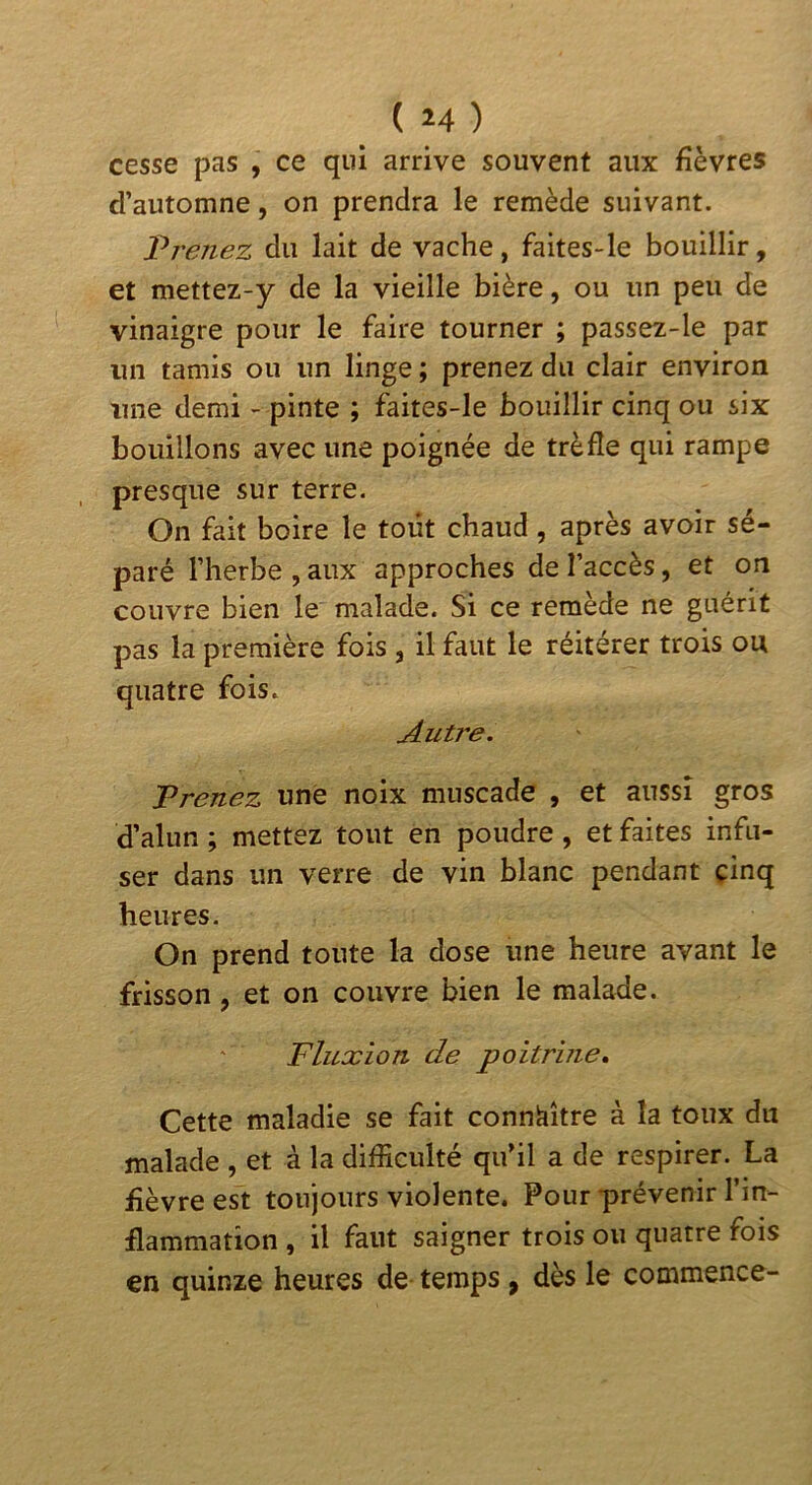 cesse pas , ce qui arrive souvent aux fièvres d’automne, on prendra le remède suivant. JPrenez du lait de vache, faites-le bouillir, et mettez-y de la vieille bière, ou un peu de vinaigre pour le faire tourner ; passez-le par un tamis ou un linge ; prenez du clair environ une demi - pinte ; faites-le bouillir cinq ou six bouillons avec une poignée de trèfle qui rampe presque sur terre. On fait boire le tout chaud , après avoir sé- paré l’herbe ,aux approches de l’accès, et on couvre bien le malade. Si ce remède ne guérit pas la première fois , il faut le réitérer trois ou quatre fois. Autre. Prenez une noix muscade , et aussi gros d’alun ; mettez tout en poudre , et faites infu- ser dans un verre de vin blanc pendant cinq heures. On prend toute la dose une heure avant le frisson, et on couvre bien le malade. Fluxion de poitrine. Cette maladie se fait connaître à la toux du malade , et à la difficulté qu’il a de respirer. La fièvre est toujours violente. Pour prévenir l’in- flammation , il faut saigner trois ou quatre fois en quinze heures de temps, dès le commence-