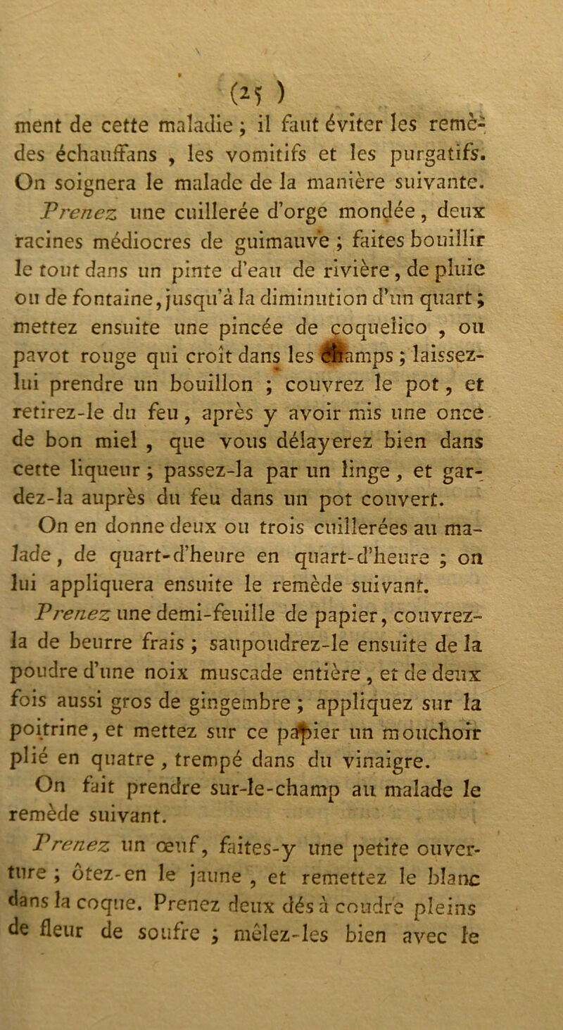 ment de cette maladie ; il faut éviter les remè- des échaiîlfans , les vomitifs et les purgatifs. On soignera le malade de la manière suivante. Prenez une cuillerée d’orge mondée, deux racines médiocres de guimauve ; faites bouillir le tout dans un pinte d’eau de rivière , de pluie ou de fontaine, jusqu’à la diminution d’un quart ; mettez ensuite une pincée de çoqueîico , ou pavot rouge qui croît dans les Sfcmps ; laissez- lui prendre un bouillon ; couvrez le pot, et retirez-le du feu, après y avoir mis une once de bon miel , que vous délayerez bien dans cette liqueur ; passez-la par un linge, et gar- dez-la auprès du feu dans un pot couvert. On en donne deux ou trois cuillerées au ma- lade , de quart-d’heure en quart-d’heure ; on lui appliquera ensuite le remède suivant. Prenez une demi-feuille de papier, couvrez- la de beurre frais ; sanpoudrez-le ensuite de la poudre d’une noix muscade entière , et de deux fois aussi gros de gingembre ; appliquez sur la poitrine, et mettez sur ce pdf>ier un mouchoir plié en quatre, trempé dans du vinaigre. On fait prendre sur-le-champ au malade le remède suivant. Prenez un œuf, faites-y une petite ouver- ture ; ôtez-en le jaune , et remettez le blanc dans la coque. Prenez deux dés à coudre pleins de fleur de soufre ; mèlez-les bien avec le