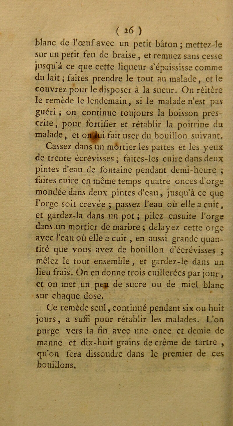 ( ) blanc de l’œuf avec un petit bâton ; mettez-le sur un petit feu de braise , et remuez sans cesse jusqu’à ce que cette liqueur s’épaississe comme du lait ; faites prendre le tout au malade, et le couvrez pour le disposer à la sueur. On réitère le remède le lendemain, si le malade n’est pas guéri ; on continue toujours la boisson pres- crite, pour fortifier et rétablir la poitrine du malade, et oi^j|^ii fait user du bouillon suivant. Cassez dans un môrtier les pattes et les yeux de trente écrévisses ; faitcs-les cuire dans deux pintes d’eau de fontaine pendant demi-heure ; faites cuire en même temps quatre onces d’orge mondée dans deux pintes d’eau, jusqu’à ce que l’orge soit crevée ; passez l’eau où elle a cuit, et gardez-la dans un pot ; pilez ensuite l’orge dansam mortier de marbre ; délayez cette orge avec l’eau où elle a cuit, en aussi grande quan- tité que vous avez de bouillon d’écrévisses ; mêlez le tout ensemble, et gardez-le dans un lieu frais. On en donne trois cuillerées par jour, et on met un pe» de sucre ou de miel blanc sur chaque dose. Ce remède seul, continué pendant six ou huit jours, a sufiî pour rétablir les malades. L’on purge vers la fin avec une once et demie de manne et dix-huit grains de crème de tartre , qu’on fera dissoudre dans le premier de ces bouillons.