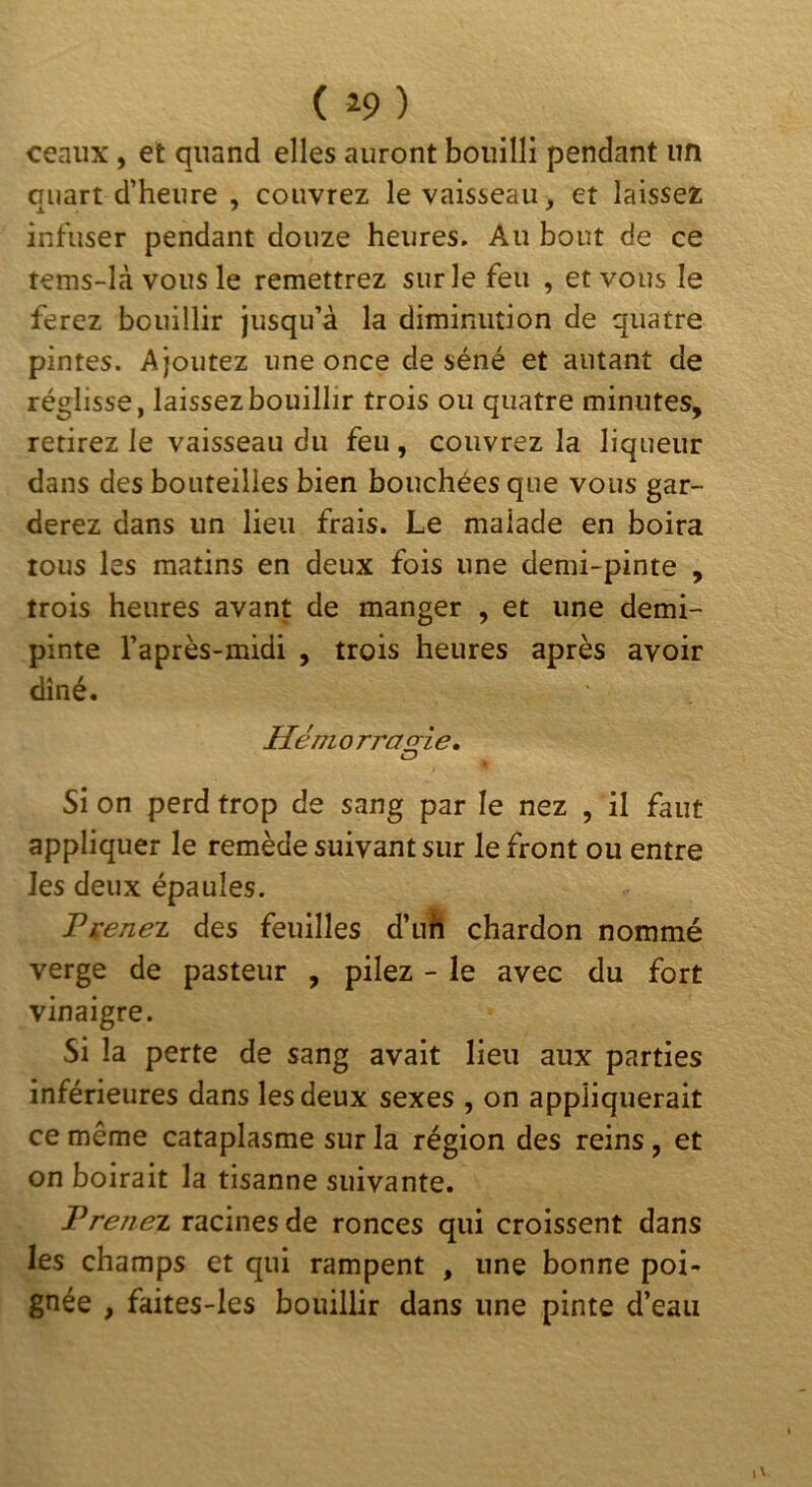 ceaiix, et quand elles auront bouilli pendant un quart d’heure , couvrez le vaisseau, et laissez infuser pendant douze heures. Au bout de ce tems-lcà vous le remettrez sur le feu , et vous le ferez bouillir jusqu’à la diminution de quatre pintes. Ajoutez une once de séné et autant de réglisse, laissezbouillir trois ou quatre minutes, retirez le vaisseau du feu , couvrez la liqueur dans des bouteilles bien bouchées que vous gar- derez dans un lieu frais. Le malade en boira tous les matins en deux fois une demi-pinte , trois heures avant de manger , et une demi- pinte l’après-midi , trois heures après avoir dîné. Hémorrafrie, O si on perd trop de sang par le nez , il faut appliquer le remède suivant sur le front ou entre les deux épaules. Fieriez des feuilles d’uh chardon nommé verge de pasteur , pilez - le avec du fort vinaigre. Si la perte de sang avait lieu aux parties inférieures dans les deux sexes , on appliquerait ce même cataplasme sur la région des reins , et on boirait la tisanne suivante. Prenez racines de ronces qui croissent dans les champs et qui rampent , une bonne poi- gnée , faites-les bouillir dans une pinte d’eau