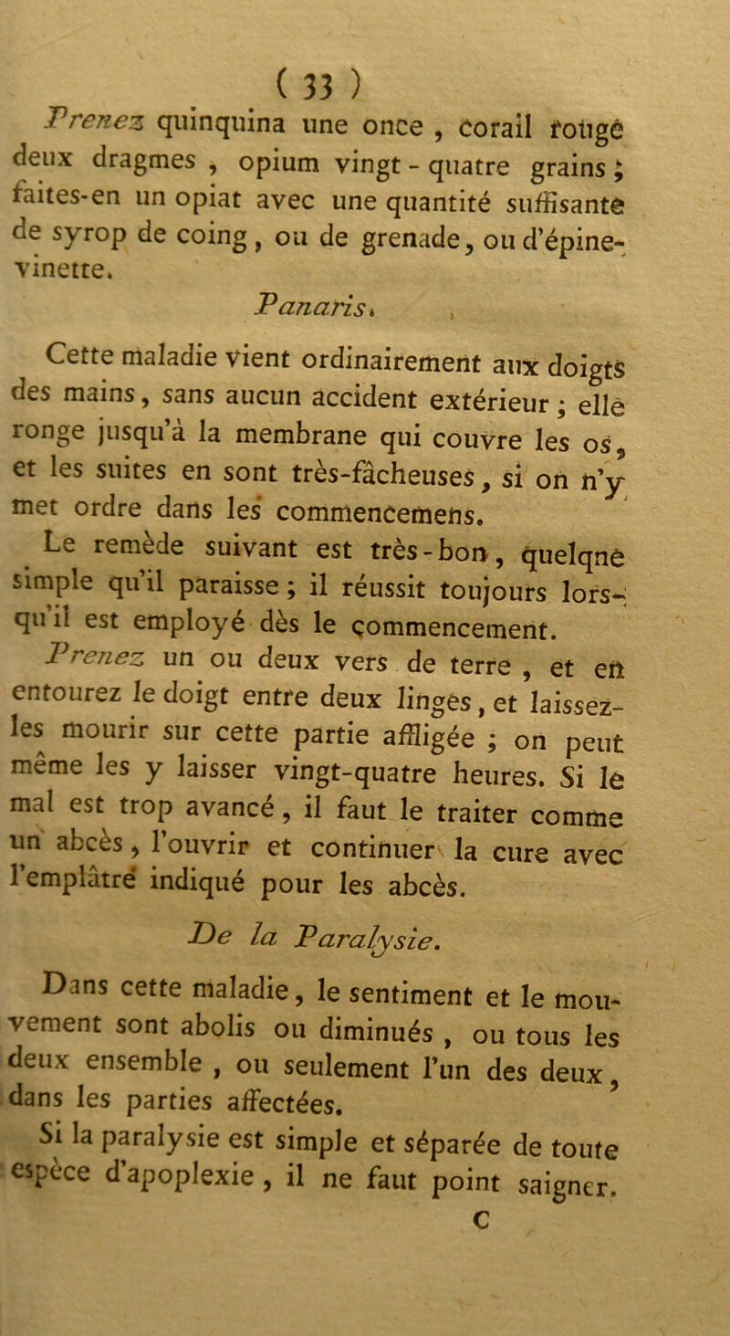 J^renez cjiiînqiiina une once , Corail fotigé deux dragmes , opium vingt - quatre grains ; faites-en un opiat avec une quantité suffisante de syrop de coing , ou de grenade, ou d’épine- vinette* Panaris^ Cette maladie vient ordinairement aux doigts des mains, sans aucun accident extérieur ; elle ronge jusqu’à la membrane qui couvre les os et les suites en sont très-fâcheuses, si on n’y met ordre dans les commencemefts. Le remède suivant est très-boi>, quelqne simple qu’il paraisse ; il réussit toujours lors- qu il est employé dès le commencement. Prenez un ou deux vers de terre , et eft entourez le doigt entre deux linges, et laissez- les mourir sur cette partie affligée ; on peut même les y laisser vingt-quatre heures. Si le mal est trop avancé, il faut le traiter comme un abcès, l’ouvrir et continuera la cure avec 1 emplâtre* indiqué pour les abcès. la Paralysie. Dans cette maladie, le sentiment et le mou- vement sont abolis ou diminués , ou tous les deux ensemble , ou seulement l’un des deux, dans les parties affectées. ^ Si la paralysie est simple et séparée de toute espèce d’apoplexie, il ne faut point saigner. C