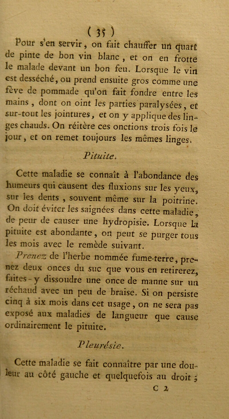 . Pour s en servir ^ on fait chauler iiil ejuarf de pinte de bon vin blanc , et on en frotte le malade devant un bon feu. Lorsque le vin est desséché, ou prend ensuite gros comme une fève de pommade qu’on fait fondre entre les mains , dont on oint les parties paralysées, et sur-tout les jointures, et on y applique des lin- ges chauds. On réitère ces onctions trois fois le jour, et on remet toujours les mêmes linges* Pituite. Cette maladie se connaît à labondance des humeurs qui causent des fluxions sur les yeux, sur les dents , souvent même sur la poitrine* On doit éviter les saignées dans cette maladie, de peur de causer une hydropisie. Lorsque la pituite est abondante, on peut se purger tous les mois avec le remède suivant. Prenez de l’herbe nommée fume-terre, pre« nez deux onces du suc que vous en retirerez, faites - y dissoudre une once de manne sur un réchaud avec un peu de braise. Si on persiste cinq a six mois dans cet usage, on ne sera pas exposé aux maladies de langueur que cause ordinairement le pituite. Pleurésie. Cette maladie se fait connaître par une dou- leur au côté gauche et quelquefois au droit 9