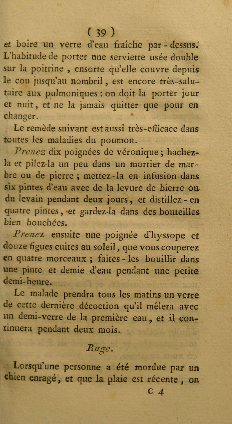 et boire un verre d’eau fraîche par - dessus.' L’habitude de porter nne serviette usée double sur la poitrine , ensorte qu’elle couvre depuis le cou jusqu’au nombril, est encore très-salu- taire aux puîmoniques : on doit la porter jour et nuit, et ne la jamais quitter que pour en changer. Le remède suivant est aussi très-efficace dans toutes les maladies du poumon. Prenez dix poignées de véronique ; hachez- la et pilez-la un peu dans un mortier de mar- bre ou de pierre ; mettez-la en infusion dans six pintes d’eau avec de la levure de bierre ou du levain pendant deux jours, et distillez - en quatre pintes, et gardez-la dans des bouteilles bien bouchées. Prenei. ensuite une poignée d’hyssope et douze figues cuites au soleil, que vous couperez en quatre morceaux ; faites - les bouillir dans une pinte et demie d’eau pendant une petite demi-heure. Le malade prendra tous les matins un verre de cette dernière décoction qu’il mêlera avec un demi-verre de la première eau, et il con- tinuera pendant deux mois. Page. Lorsqu’une personne a été mordue par un chien enragé, et que la plaie est récente, on,