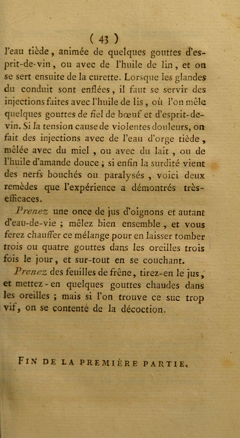 l’eau tiède, animée de quelques gouttes d’es- prit-de-vin, ou avec de l’huile de lin, et on se sert ensuite de la curette. Lorsque les glandes du conduit sont enflées, il finit se servir des injections faites avec riiuile de lis, où l’on mêle quelques gouttes de £el de bœuf et d’esprit-de- vin. Si la tension cause de violentes douleurs, on fait des injections avec de l’eau d’orge tiède , mêlée avec du miel , ou avec du lait , ou de l’huile d’amande douce ; si enfin la surdité vient des nerfs bouchés ou paralysés , voici deux remèdes que l’expérience a démontrés très- efficaces. Prenez une once de jus d’oignons et autant d’eau-de-vie ; mêlez bien ensemble , et vous ferez chauffier ce mélange pour en laisser tomber trois ou quatre gouttes dans les oreilles trois fois le jour, et sur-tout en se couchant. Prenez des feuilles de frêne, tirez-en le jus, et mettez-en quelques gouttes chaudes dans les oreilles ; mais si l’on trouve ce suc trop vif, on se contenté de la décoction, Fin de la première partie.