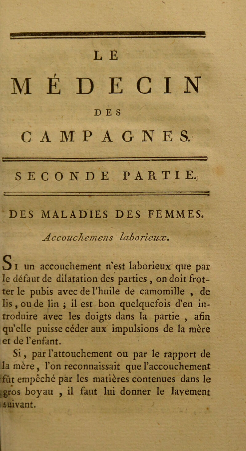 MÉDECIN DES CAMPAGNES. SECONDE PARTIE, DES MALADIES DES FEMMES. Accouchemens laborieuæ, S I un accouchement n’est laborieux que par le défaut de dilatation des parties , on doit frot- ter le pubis avec de l’huile de camomille , de lis, ou de lin ; il est bon quelquefois d’en in- troduire avec les doigts dans la partie , afin qu’elle puisse céder aux impulsions de la mère et de l’enfant. Si, par l’attouchement ou par le rapport de la mère, l’on reconnaissait que l’accouchement fût empêché par les matières contenues dans le igros boyau , il faut lui donner le lavement suivant.