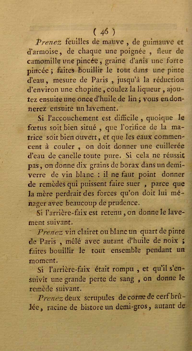 I ( 46 ) Prenez fetulles de mauve , de guimauve et d’armoise, de chaque une poignée , fleur de camomille une pincée, graine d’anis une forte pincée ; faites bouillir le tout dans une pinte d’eau, mesure de Paris , jusqu’à la réduction d’environ une chopine, coulez la liqueur , ajou- tez ensuite une once d’huile de lin ; vous en don* nerez ensuite un lavement. Si l’accouchement est difficile , quoique le fœtus soit bien situé , que l’orifice de la ma- trice soit bien ouvert, et que les eaux commen* cent à couler , on doit donner une cuillerée d’eau de canelle toute pure. Si cela ne réussit pas, on donne dix grains de borax dans un demi- verre de vin blanc : il ne faut point donner de remèdes qui puissent faire suer , parce que la mère perdrait des forces qu’on doit lui mé- nager avec beaucoup de prudence. Si l’arrière-faix est retenu, on donne le lave- ment suivant. Prenez vin clairet ou blanc un quart de pinte de Paris , mêlé avec autant d’huile de noix ; faites bouillir le tout ensemble pendant un moment. Si l’arrière-faix était rompu , et qu’il s’en- suivît une grande perte de sang , on donne le remède suivant. Prenez deux scriipides de corne de cerf brû- ,lée, racine de bistore un demi-gros, autant de.