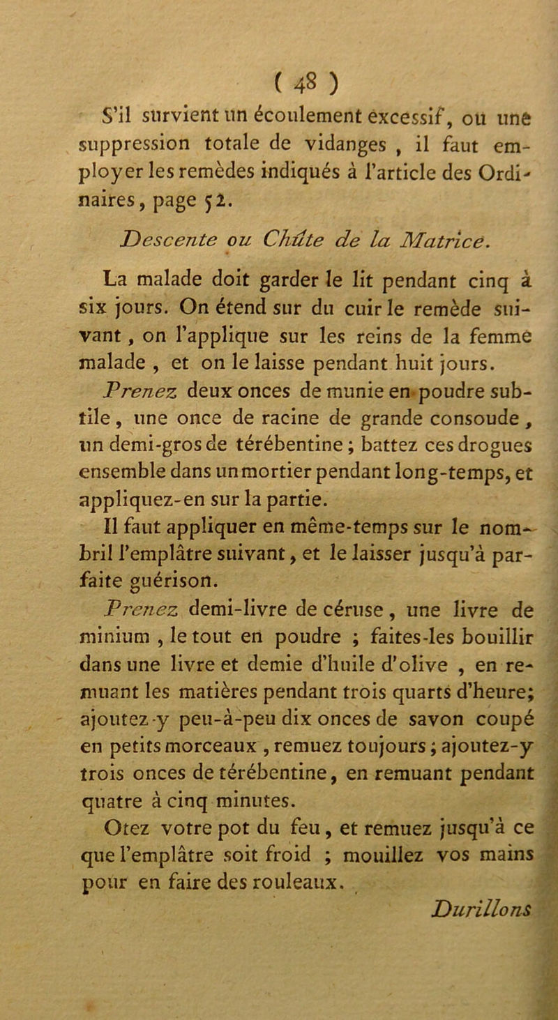 S’il survient un écoulement excessif, ou une suppression totale de vidanges , il faut em- ployer les remèdes indiqués à l’article des Ordi- naires, page 52. T> esc ente ou Chute de la Matrice. La malade doit garder le lit pendant cinq à six jours. On étend sur du cuir le remède sui- vant , on l’applique sur les reins de la femme malade , et on le laisse pendant huit jours. Vrenez deux onces de munie en-poudre sub- tile , une once de racine de grande consoude, un demi-gros de térébentine; battez ces drogues ensemble dans un mortier pendant long-temps, et appliquez-en sur la partie. Il faut appliquer en même-temps sur le nom-^ bril l’emplâtre suivant, et le laisser jusqu’à par- faite guérison. Trenez demi-livre de cériise, une livre de minium ,1e tout en poudre ; faites-les bouillir dans une livre et demie d’huile d’olive , en re- muant les matières pendant trois quarts d’heure; ajoutez-y peu-à-peu dix onces de savon coupé en petits morceaux , remuez toujours ; ajoutez-y trois onces de térébentine, en remuant pendant quatre à cinq minutes. Otez votre pot du feu, et remuez jusqu’à ce que l’emplâtre soit froid ; mouillez vos mains pour en faire des rouleaux. Durillons